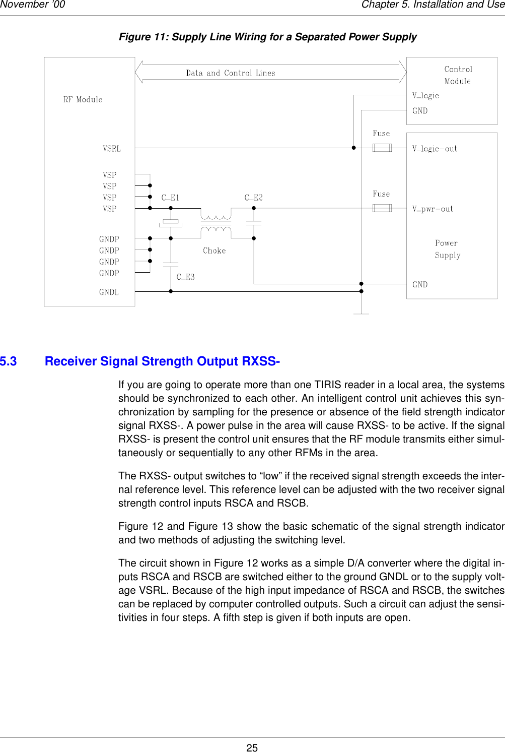 25November ’00 Chapter 5. Installation and UseFigure 11: Supply Line Wiring for a Separated Power Supply 5.3 Receiver Signal Strength Output RXSS-If you are going to operate more than one TIRIS reader in a local area, the systemsshould be synchronized to each other. An intelligent control unit achieves this syn-chronization by sampling for the presence or absence of the field strength indicatorsignal RXSS-. A power pulse in the area will cause RXSS- to be active. If the signalRXSS- is present the control unit ensures that the RF module transmits either simul-taneously or sequentially to any other RFMs in the area.The RXSS- output switches to “low” if the received signal strength exceeds the inter-nal reference level. This reference level can be adjusted with the two receiver signalstrength control inputs RSCA and RSCB. Figure 12 and Figure 13 show the basic schematic of the signal strength indicatorand two methods of adjusting the switching level. The circuit shown in Figure 12 works as a simple D/A converter where the digital in-puts RSCA and RSCB are switched either to the ground GNDL or to the supply volt-age VSRL. Because of the high input impedance of RSCA and RSCB, the switchescan be replaced by computer controlled outputs. Such a circuit can adjust the sensi-tivities in four steps. A fifth step is given if both inputs are open. 