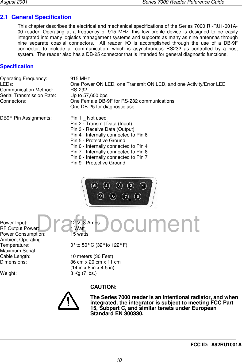 August 2001  Series 7000 Reader Reference Guide10Draft DocumentFCC ID:  A92RU1001A2.1  General SpecificationThis chapter describes the electrical and mechanical specifications of the Series 7000 RI-RU1-001A-00 reader. Operating at a frequency of 915 MHz, this low profile device is designed to be easilyintegrated into many logistics management systems and supports as many as nine antennas throughnine separate coaxial connectors.  All reader I/O is accomplished through the use of a DB-9Fconnector, to include all communication, which is asynchronous RS232 as controlled by a hostsystem.  The reader also has a DB-25 connector that is intended for general diagnostic functions.SpecificationOperating Frequency: 915 MHzLEDs:  One Power ON LED, one Transmit ON LED, and one Activity/Error LEDCommunication Method:  RS-232Serial Transmission Rate:  Up to 57,600 bpsConnectors:  One Female DB-9F for RS-232 communicationsOne DB-25 for diagnostic useDB9F Pin Assignments:  Pin 1 _ Not usedPin 2 - Transmit Data (Input)Pin 3 - Receive Data (Output)Pin 4 - Internally connected to Pin 6Pin 5 - Protective GroundPin 6 - Internally connected to Pin 4Pin 7 - Internally connected to Pin 8Pin 8 - Internally connected to Pin 7Pin 9 - Protective GroundPower Input:  12 V, 3 AmpsRF Output Power:  1 WattPower Consumption:  15 wattsAmbient OperatingTemperature:  0° to 50° C (32° to 122° F)Maximum SerialCable Length:  10 meters (30 Feet)Dimensions:  36 cm x 20 cm x 11 cm(14 in x 8 in x 4.5 in)Weight:  3 Kg (7 lbs.)CAUTION:The Series 7000 reader is an intentional radiator, and whenintegrated, the integrator is subject to meeting FCC Part15, Subpart C, and similar tenets under EuropeanStandard EN 300330.