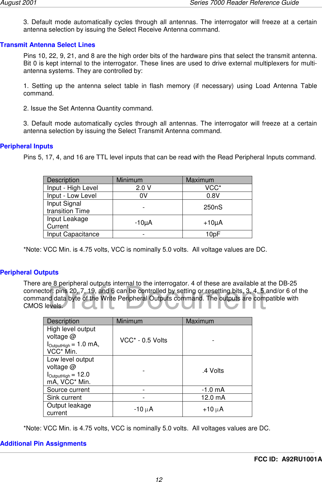 August 2001  Series 7000 Reader Reference Guide12Draft DocumentFCC ID:  A92RU1001A3. Default mode automatically cycles through all antennas. The interrogator will freeze at a certainantenna selection by issuing the Select Receive Antenna command.Transmit Antenna Select LinesPins 10, 22, 9, 21, and 8 are the high order bits of the hardware pins that select the transmit antenna.Bit 0 is kept internal to the interrogator. These lines are used to drive external multiplexers for multi-antenna systems. They are controlled by:1. Setting up the antenna select table in flash memory (if necessary) using Load Antenna Tablecommand.2. Issue the Set Antenna Quantity command.3. Default mode automatically cycles through all antennas. The interrogator will freeze at a certainantenna selection by issuing the Select Transmit Antenna command.Peripheral InputsPins 5, 17, 4, and 16 are TTL level inputs that can be read with the Read Peripheral Inputs command.Description Minimum MaximumInput - High Level 2.0 V VCC*Input - Low Level 0V 0.8VInput Signaltransition Time - 250nSInput LeakageCurrent -10µA +10µAInput Capacitance - 10pF*Note: VCC Min. is 4.75 volts, VCC is nominally 5.0 volts.  All voltage values are DC.Peripheral OutputsThere are 8 peripheral outputs internal to the interrogator. 4 of these are available at the DB-25connector: pins 20, 7, 19, and 6 can be controlled by setting or resetting bits, 3, 4, 5 and/or 6 of thecommand data byte of the Write Peripheral Outputs command. The outputs are compatible withCMOS levels.Description Minimum MaximumHigh level outputvoltage @IOutputHigh = 1.0 mA,VCC* Min.VCC* - 0.5 Volts -Low level outputvoltage @IOutputHigh = 12.0mA, VCC* Min.-.4 VoltsSource current - -1.0 mASink current - 12.0 mAOutput leakagecurrent -10 µA+10 µA*Note: VCC Min. is 4.75 volts, VCC is nominally 5.0 volts.  All voltages values are DC.Additional Pin Assignments