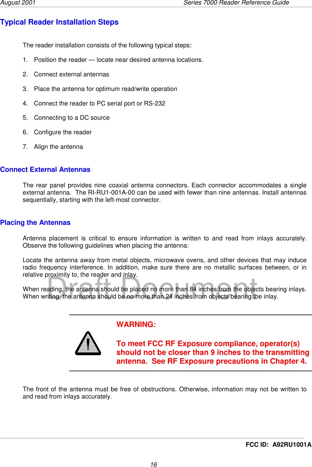 August 2001  Series 7000 Reader Reference Guide16Draft DocumentFCC ID:  A92RU1001ATypical Reader Installation StepsThe reader installation consists of the following typical steps:1.  Position the reader — locate near desired antenna locations.2. Connect external antennas3.  Place the antenna for optimum read/write operation4.  Connect the reader to PC serial port or RS-2325.  Connecting to a DC source6.  Configure the reader7.  Align the antennaConnect External AntennasThe rear panel provides nine coaxial antenna connectors. Each connector accommodates a singleexternal antenna.  The RI-RU1-001A-00 can be used with fewer than nine antennas. Install antennassequentially, starting with the left-most connector.Placing the AntennasAntenna placement is critical to ensure information is written to and read from inlays accurately.Observe the following guidelines when placing the antenna:Locate the antenna away from metal objects, microwave ovens, and other devices that may induceradio frequency interference. In addition, make sure there are no metallic surfaces between, or inrelative proximity to, the reader and inlay.When reading, the antenna should be placed no more than 84 inches from the objects bearing inlays.When writing, the antenna should be no more than 24 inches from objects bearing the inlay.WARNING:To meet FCC RF Exposure compliance, operator(s)should not be closer than 9 inches to the transmittingantenna.  See RF Exposure precautions in Chapter 4.The front of the antenna must be free of obstructions. Otherwise, information may not be written toand read from inlays accurately.