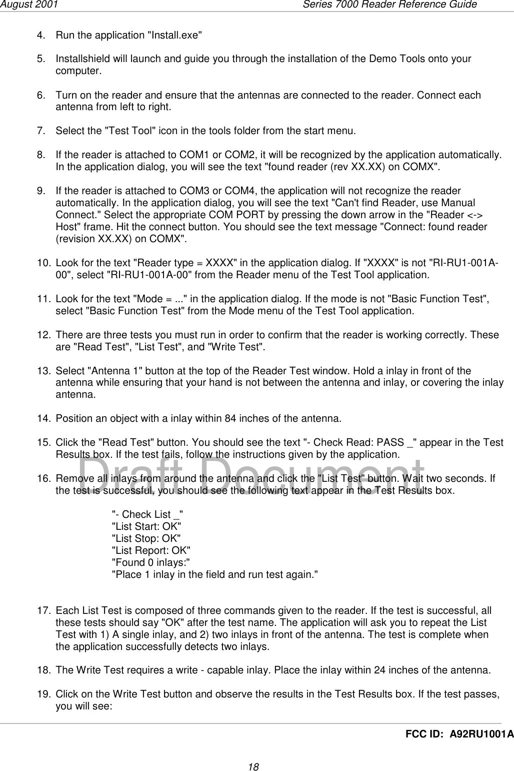 August 2001  Series 7000 Reader Reference Guide18Draft DocumentFCC ID:  A92RU1001A4.  Run the application &quot;Install.exe&quot;5.  Installshield will launch and guide you through the installation of the Demo Tools onto yourcomputer.6.  Turn on the reader and ensure that the antennas are connected to the reader. Connect eachantenna from left to right.7.  Select the &quot;Test Tool&quot; icon in the tools folder from the start menu.8.  If the reader is attached to COM1 or COM2, it will be recognized by the application automatically.In the application dialog, you will see the text &quot;found reader (rev XX.XX) on COMX&quot;.9.  If the reader is attached to COM3 or COM4, the application will not recognize the readerautomatically. In the application dialog, you will see the text &quot;Can&apos;t find Reader, use ManualConnect.&quot; Select the appropriate COM PORT by pressing the down arrow in the &quot;Reader &lt;-&gt;Host&quot; frame. Hit the connect button. You should see the text message &quot;Connect: found reader(revision XX.XX) on COMX&quot;.10. Look for the text &quot;Reader type = XXXX&quot; in the application dialog. If &quot;XXXX&quot; is not &quot;RI-RU1-001A-00&quot;, select &quot;RI-RU1-001A-00&quot; from the Reader menu of the Test Tool application.11. Look for the text &quot;Mode = ...&quot; in the application dialog. If the mode is not &quot;Basic Function Test&quot;,select &quot;Basic Function Test&quot; from the Mode menu of the Test Tool application.12. There are three tests you must run in order to confirm that the reader is working correctly. Theseare &quot;Read Test&quot;, &quot;List Test&quot;, and &quot;Write Test&quot;.13. Select &quot;Antenna 1&quot; button at the top of the Reader Test window. Hold a inlay in front of theantenna while ensuring that your hand is not between the antenna and inlay, or covering the inlayantenna.14. Position an object with a inlay within 84 inches of the antenna.15. Click the &quot;Read Test&quot; button. You should see the text &quot;- Check Read: PASS _&quot; appear in the TestResults box. If the test fails, follow the instructions given by the application.16. Remove all inlays from around the antenna and click the &quot;List Test&quot; button. Wait two seconds. Ifthe test is successful, you should see the following text appear in the Test Results box.&quot;- Check List _&quot;&quot;List Start: OK&quot;&quot;List Stop: OK&quot;&quot;List Report: OK&quot;&quot;Found 0 inlays:&quot;&quot;Place 1 inlay in the field and run test again.&quot;17. Each List Test is composed of three commands given to the reader. If the test is successful, allthese tests should say &quot;OK&quot; after the test name. The application will ask you to repeat the ListTest with 1) A single inlay, and 2) two inlays in front of the antenna. The test is complete whenthe application successfully detects two inlays.18. The Write Test requires a write - capable inlay. Place the inlay within 24 inches of the antenna.19. Click on the Write Test button and observe the results in the Test Results box. If the test passes,you will see: