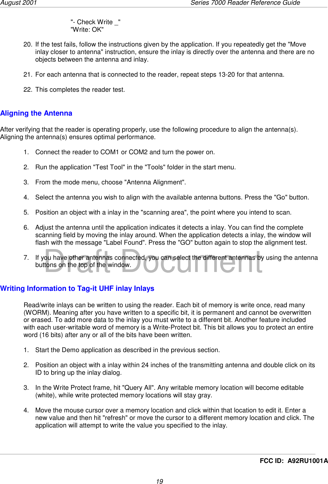 August 2001  Series 7000 Reader Reference Guide19Draft DocumentFCC ID:  A92RU1001A&quot;- Check Write _&quot;&quot;Write: OK&quot;20. If the test fails, follow the instructions given by the application. If you repeatedly get the &quot;Moveinlay closer to antenna&quot; instruction, ensure the inlay is directly over the antenna and there are noobjects between the antenna and inlay.21. For each antenna that is connected to the reader, repeat steps 13-20 for that antenna.22. This completes the reader test.Aligning the AntennaAfter verifying that the reader is operating properly, use the following procedure to align the antenna(s).Aligning the antenna(s) ensures optimal performance.1.  Connect the reader to COM1 or COM2 and turn the power on.2.  Run the application &quot;Test Tool&quot; in the &quot;Tools&quot; folder in the start menu.3.  From the mode menu, choose &quot;Antenna Alignment&quot;.4.  Select the antenna you wish to align with the available antenna buttons. Press the &quot;Go&quot; button.5.  Position an object with a inlay in the &quot;scanning area&quot;, the point where you intend to scan.6.  Adjust the antenna until the application indicates it detects a inlay. You can find the completescanning field by moving the inlay around. When the application detects a inlay, the window willflash with the message &quot;Label Found&quot;. Press the &quot;GO&quot; button again to stop the alignment test.7.  If you have other antennas connected, you can select the different antennas by using the antennabuttons on the top of the window.Writing Information to Tag-it UHF inlay InlaysRead/write inlays can be written to using the reader. Each bit of memory is write once, read many(WORM). Meaning after you have written to a specific bit, it is permanent and cannot be overwrittenor erased. To add more data to the inlay you must write to a different bit. Another feature includedwith each user-writable word of memory is a Write-Protect bit. This bit allows you to protect an entireword (16 bits) after any or all of the bits have been written.1.  Start the Demo application as described in the previous section.2.  Position an object with a inlay within 24 inches of the transmitting antenna and double click on itsID to bring up the inlay dialog.3.  In the Write Protect frame, hit &quot;Query All&quot;. Any writable memory location will become editable(white), while write protected memory locations will stay gray.4.  Move the mouse cursor over a memory location and click within that location to edit it. Enter anew value and then hit &quot;refresh&quot; or move the cursor to a different memory location and click. Theapplication will attempt to write the value you specified to the inlay.