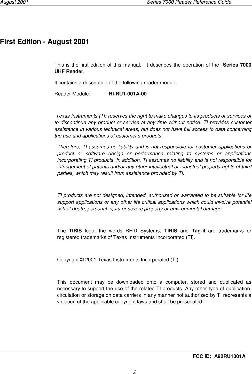 August 2001  Series 7000 Reader Reference Guide                      2     FCC ID:  A92RU1001AFirst Edition - August 2001This is the first edition of this manual.  It describes the operation of the  Series 7000UHF Reader.It contains a description of the following reader module:Reader Module:   RI-RU1-001A-00 Texas Instruments (TI) reserves the right to make changes to its products or services orto discontinue any product or service at any time without notice. TI provides customerassistance in various technical areas, but does not have full access to data concerningthe use and applications of customer’s productsTherefore, TI assumes no liability and is not responsible for customer applications orproduct or software design or performance relating to systems or applicationsincorporating TI products. In addition, TI assumes no liability and is not responsible forinfringement of patents and/or any other intellectual or industrial property rights of thirdparties, which may result from assistance provided by TI.TI products are not designed, intended, authorized or warranted to be suitable for lifesupport applications or any other life critical applications which could involve potentialrisk of death, personal injury or severe property or environmental damage.The  TIRIS logo, the words RFID Systems, TIRIS and Tag-it are trademarks orregistered trademarks of Texas Instruments Incorporated (TI).Copyright © 2001 Texas Instruments Incorporated (TI).This document may be downloaded onto a computer, stored and duplicated asnecessary to support the use of the related TI products. Any other type of duplication,circulation or storage on data carriers in any manner not authorized by TI represents aviolation of the applicable copyright laws and shall be prosecuted.