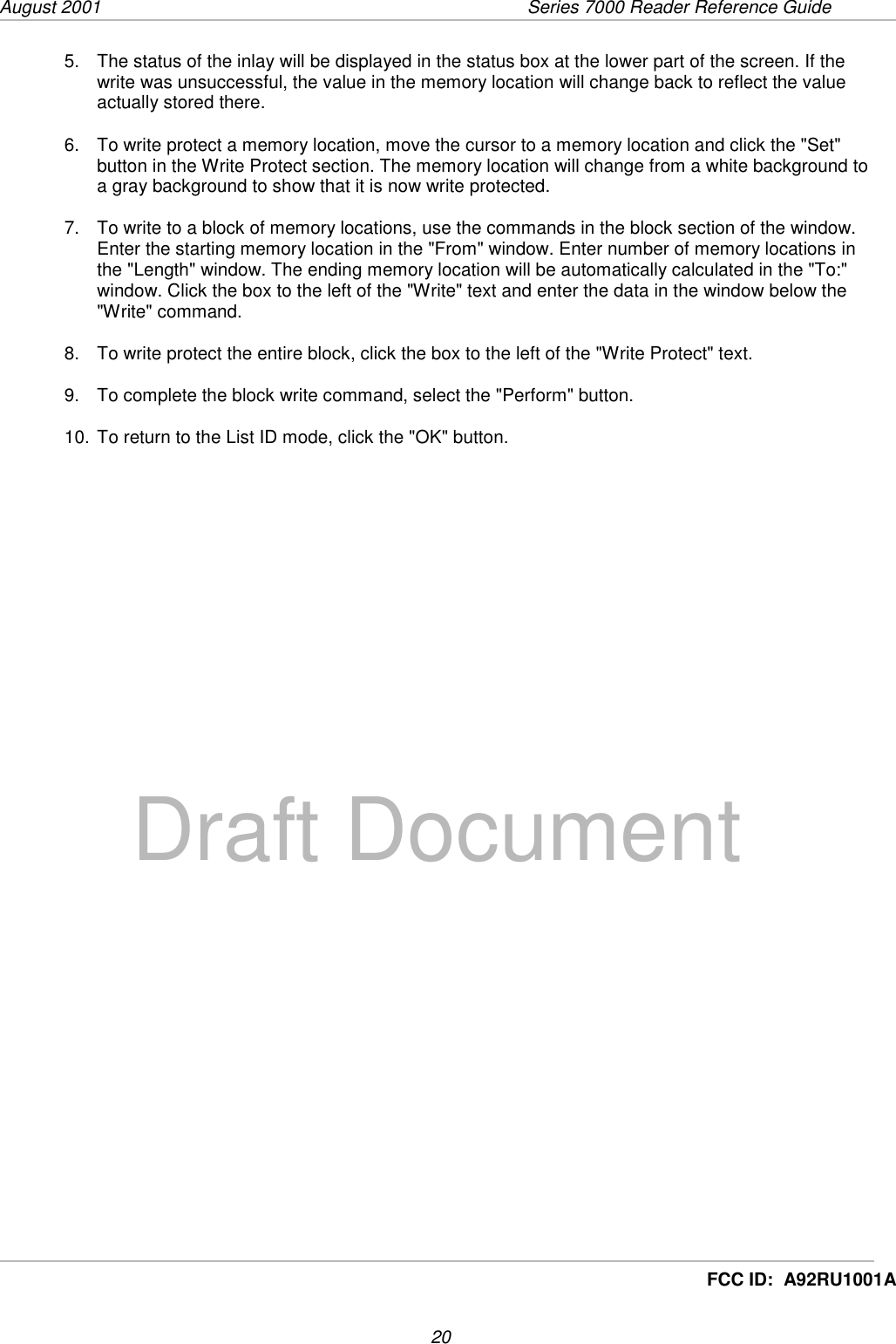 August 2001  Series 7000 Reader Reference Guide20Draft DocumentFCC ID:  A92RU1001A5.  The status of the inlay will be displayed in the status box at the lower part of the screen. If thewrite was unsuccessful, the value in the memory location will change back to reflect the valueactually stored there.6.  To write protect a memory location, move the cursor to a memory location and click the &quot;Set&quot;button in the Write Protect section. The memory location will change from a white background toa gray background to show that it is now write protected.7.  To write to a block of memory locations, use the commands in the block section of the window.Enter the starting memory location in the &quot;From&quot; window. Enter number of memory locations inthe &quot;Length&quot; window. The ending memory location will be automatically calculated in the &quot;To:&quot;window. Click the box to the left of the &quot;Write&quot; text and enter the data in the window below the&quot;Write&quot; command.8.  To write protect the entire block, click the box to the left of the &quot;Write Protect&quot; text.9.  To complete the block write command, select the &quot;Perform&quot; button.10. To return to the List ID mode, click the &quot;OK&quot; button.