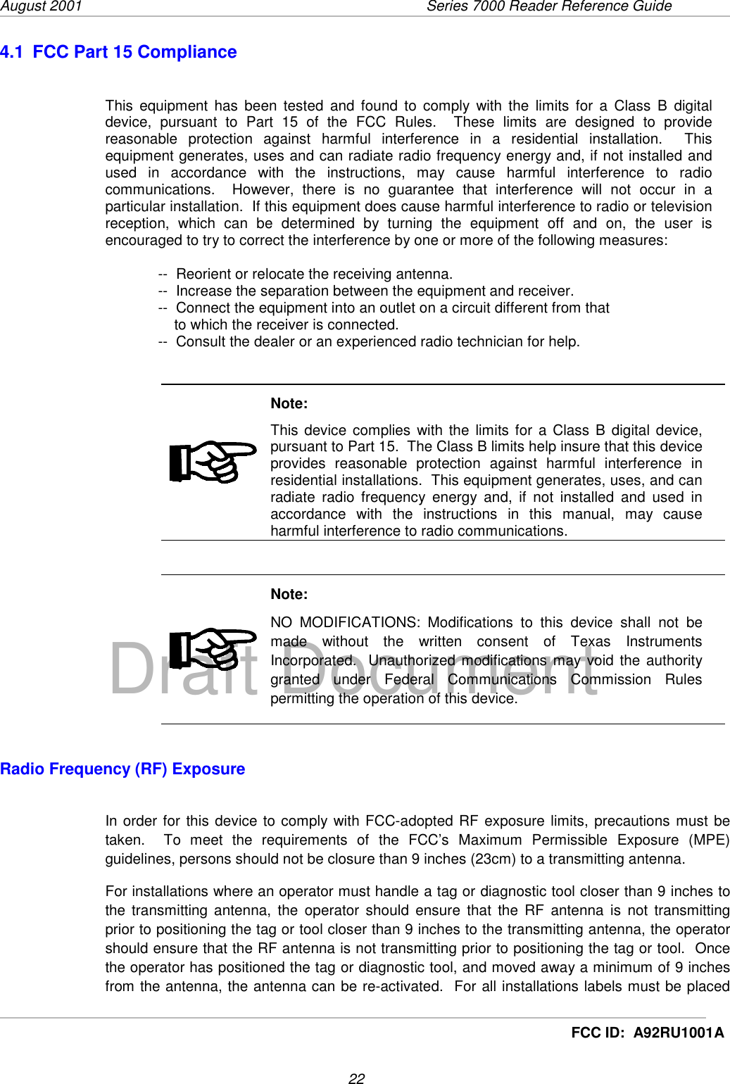 August 2001  Series 7000 Reader Reference Guide22Draft DocumentFCC ID:  A92RU1001A4.1  FCC Part 15 ComplianceThis equipment has been tested and found to comply with the limits for a Class B digitaldevice, pursuant to Part 15 of the FCC Rules.  These limits are designed to providereasonable protection against harmful interference in a residential installation.  Thisequipment generates, uses and can radiate radio frequency energy and, if not installed andused in accordance with the instructions, may cause harmful interference to radiocommunications.  However, there is no guarantee that interference will not occur in aparticular installation.  If this equipment does cause harmful interference to radio or televisionreception, which can be determined by turning the equipment off and on, the user isencouraged to try to correct the interference by one or more of the following measures:--  Reorient or relocate the receiving antenna.--  Increase the separation between the equipment and receiver.--  Connect the equipment into an outlet on a circuit different from that    to which the receiver is connected.--  Consult the dealer or an experienced radio technician for help.Note:This device complies with the limits for a Class B digital device,pursuant to Part 15.  The Class B limits help insure that this deviceprovides reasonable protection against harmful interference inresidential installations.  This equipment generates, uses, and canradiate radio frequency energy and, if not installed and used inaccordance with the instructions in this manual, may causeharmful interference to radio communications.Note:NO MODIFICATIONS: Modifications to this device shall not bemade without the written consent of Texas InstrumentsIncorporated.  Unauthorized modifications may void the authoritygranted under Federal Communications Commission Rulespermitting the operation of this device.Radio Frequency (RF) ExposureIn order for this device to comply with FCC-adopted RF exposure limits, precautions must betaken.  To meet the requirements of the FCC’s Maximum Permissible Exposure (MPE)guidelines, persons should not be closure than 9 inches (23cm) to a transmitting antenna.For installations where an operator must handle a tag or diagnostic tool closer than 9 inches tothe transmitting antenna, the operator should ensure that the RF antenna is not transmittingprior to positioning the tag or tool closer than 9 inches to the transmitting antenna, the operatorshould ensure that the RF antenna is not transmitting prior to positioning the tag or tool.  Oncethe operator has positioned the tag or diagnostic tool, and moved away a minimum of 9 inchesfrom the antenna, the antenna can be re-activated.  For all installations labels must be placed