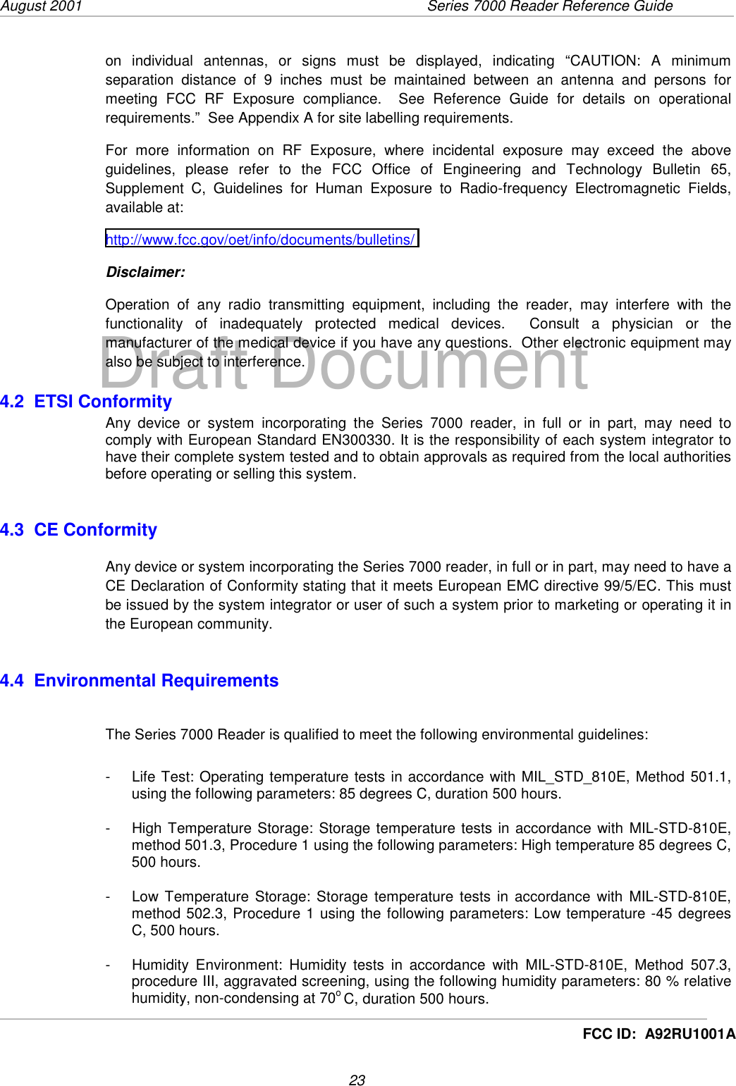 August 2001  Series 7000 Reader Reference Guide23Draft DocumentFCC ID:  A92RU1001Aon individual antennas, or signs must be displayed, indicating “CAUTION: A minimumseparation distance of 9 inches must be maintained between an antenna and persons formeeting FCC RF Exposure compliance.  See Reference Guide for details on operationalrequirements.”  See Appendix A for site labelling requirements.For more information on RF Exposure, where incidental exposure may exceed the aboveguidelines, please refer to the FCC Office of Engineering and Technology Bulletin 65,Supplement C, Guidelines for Human Exposure to Radio-frequency Electromagnetic Fields,available at:http://www.fcc.gov/oet/info/documents/bulletins/Disclaimer:Operation of any radio transmitting equipment, including the reader, may interfere with thefunctionality of inadequately protected medical devices.  Consult a physician or themanufacturer of the medical device if you have any questions.  Other electronic equipment mayalso be subject to interference.4.2  ETSI ConformityAny device or system incorporating the Series 7000 reader, in full or in part, may need tocomply with European Standard EN300330. It is the responsibility of each system integrator tohave their complete system tested and to obtain approvals as required from the local authoritiesbefore operating or selling this system.4.3  CE ConformityAny device or system incorporating the Series 7000 reader, in full or in part, may need to have aCE Declaration of Conformity stating that it meets European EMC directive 99/5/EC. This mustbe issued by the system integrator or user of such a system prior to marketing or operating it inthe European community.4.4  Environmental RequirementsThe Series 7000 Reader is qualified to meet the following environmental guidelines:-  Life Test: Operating temperature tests in accordance with MIL_STD_810E, Method 501.1,using the following parameters: 85 degrees C, duration 500 hours.-  High Temperature Storage: Storage temperature tests in accordance with MIL-STD-810E,method 501.3, Procedure 1 using the following parameters: High temperature 85 degrees C,500 hours.-  Low Temperature Storage: Storage temperature tests in accordance with MIL-STD-810E,method 502.3, Procedure 1 using the following parameters: Low temperature -45 degreesC, 500 hours.-  Humidity Environment: Humidity tests in accordance with MIL-STD-810E, Method 507.3,procedure III, aggravated screening, using the following humidity parameters: 80 % relativehumidity, non-condensing at 70o C, duration 500 hours.