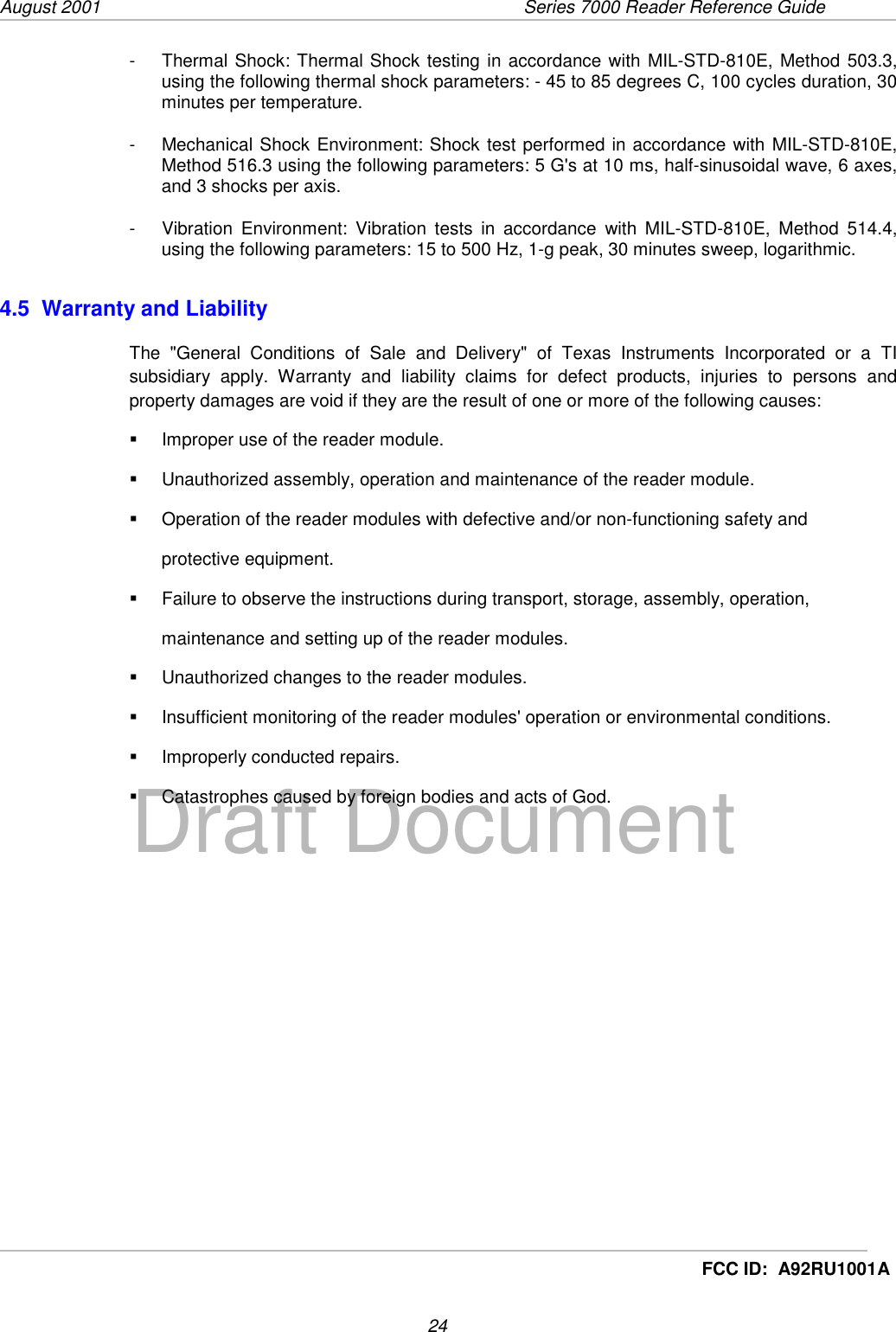 August 2001  Series 7000 Reader Reference Guide24Draft DocumentFCC ID:  A92RU1001A-  Thermal Shock: Thermal Shock testing in accordance with MIL-STD-810E, Method 503.3,using the following thermal shock parameters: - 45 to 85 degrees C, 100 cycles duration, 30minutes per temperature.-  Mechanical Shock Environment: Shock test performed in accordance with MIL-STD-810E,Method 516.3 using the following parameters: 5 G&apos;s at 10 ms, half-sinusoidal wave, 6 axes,and 3 shocks per axis.-  Vibration Environment: Vibration tests in accordance with MIL-STD-810E, Method 514.4,using the following parameters: 15 to 500 Hz, 1-g peak, 30 minutes sweep, logarithmic.4.5  Warranty and LiabilityThe &quot;General Conditions of Sale and Delivery&quot; of Texas Instruments Incorporated or a TIsubsidiary apply. Warranty and liability claims for defect products, injuries to persons andproperty damages are void if they are the result of one or more of the following causes:!  Improper use of the reader module.!  Unauthorized assembly, operation and maintenance of the reader module.!  Operation of the reader modules with defective and/or non-functioning safety andprotective equipment.!  Failure to observe the instructions during transport, storage, assembly, operation,maintenance and setting up of the reader modules.!  Unauthorized changes to the reader modules.!  Insufficient monitoring of the reader modules&apos; operation or environmental conditions.!  Improperly conducted repairs.!  Catastrophes caused by foreign bodies and acts of God.   