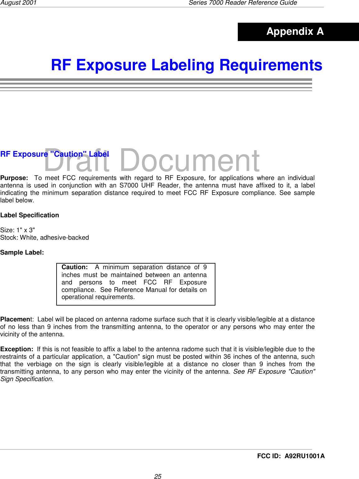 August 2001  Series 7000 Reader Reference Guide25Draft DocumentFCC ID:  A92RU1001ARF Exposure Labeling RequirementsRF Exposure &quot;Caution&quot; LabelPurpose:  To meet FCC requirements with regard to RF Exposure, for applications where an individualantenna is used in conjunction with an S7000 UHF Reader, the antenna must have affixed to it, a labelindicating the minimum separation distance required to meet FCC RF Exposure compliance. See samplelabel below.Label SpecificationSize: 1&quot; x 3&quot;Stock: White, adhesive-backedSample Label:Placement:  Label will be placed on antenna radome surface such that it is clearly visible/legible at a distanceof no less than 9 inches from the transmitting antenna, to the operator or any persons who may enter thevicinity of the antenna.Exception:  If this is not feasible to affix a label to the antenna radome such that it is visible/legible due to therestraints of a particular application, a &quot;Caution&quot; sign must be posted within 36 inches of the antenna, suchthat the verbiage on the sign is clearly visible/legible at a distance no closer than 9 inches from thetransmitting antenna, to any person who may enter the vicinity of the antenna. See RF Exposure &quot;Caution&quot;Sign Specification.Appendix ACaution:  A minimum separation distance of 9inches must be maintained between an antennaand persons to meet FCC RF Exposurecompliance.  See Reference Manual for details onoperational requirements.