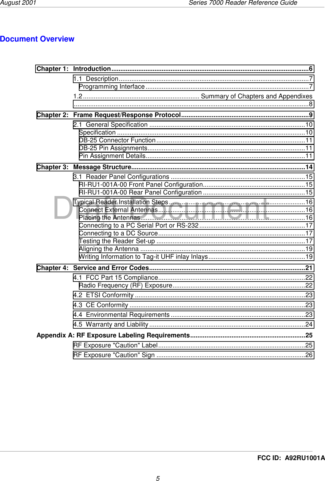 August 2001  Series 7000 Reader Reference Guide5Draft DocumentFCC ID:  A92RU1001ADocument OverviewChapter 1: Introduction..............................................................................................................61.1  Description..........................................................................................................7Programming Interface...........................................................................................71.2................................................................. Summary of Chapters and Appendixes...................................................................................................................................8Chapter 2: Frame Request/Response Protocol.......................................................................92.1  General Specification .......................................................................................10Specification .........................................................................................................10DB-25 Connector Function...................................................................................11DB-25 Pin Assignments........................................................................................11Pin Assignment Details.........................................................................................11Chapter 3: Message Structure.................................................................................................143.1  Reader Panel Configurations ...........................................................................15RI-RU1-001A-00 Front Panel Configuration.........................................................15RI-RU1-001A-00 Rear Panel Configuration .........................................................15Typical Reader Installation Steps............................................................................16Connect External Antennas..................................................................................16Placing the Antennas............................................................................................16Connecting to a PC Serial Port or RS-232...........................................................17Connecting to a DC Source..................................................................................17Testing the Reader Set-up ...................................................................................17Aligning the Antenna ............................................................................................19Writing Information to Tag-it UHF inlay Inlays......................................................19Chapter 4: Service and Error Codes.......................................................................................214.1  FCC Part 15 Compliance..................................................................................22Radio Frequency (RF) Exposure..........................................................................224.2  ETSI Conformity ...............................................................................................234.3  CE Conformity ..................................................................................................234.4  Environmental Requirements ...........................................................................234.5  Warranty and Liability.......................................................................................24Appendix A: RF Exposure Labeling Requirements................................................................25RF Exposure &quot;Caution&quot; Label..................................................................................25RF Exposure &quot;Caution&quot; Sign ...................................................................................26