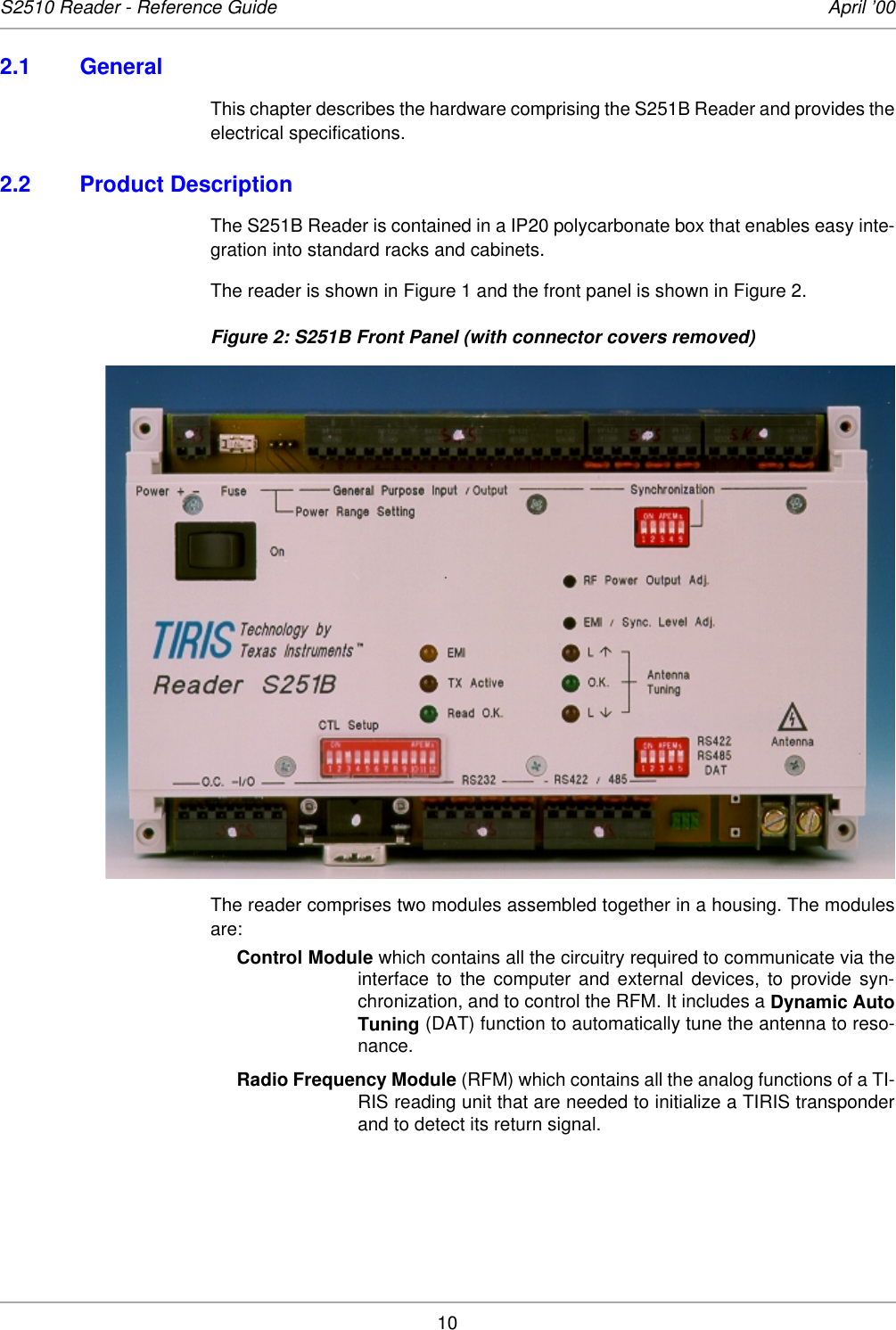 10S2510 Reader - Reference Guide April ’002.1 GeneralThis chapter describes the hardware comprising the S251B Reader and provides theelectrical specifications. 2.2 Product DescriptionThe S251B Reader is contained in a IP20 polycarbonate box that enables easy inte-gration into standard racks and cabinets. The reader is shown in Figure 1 and the front panel is shown in Figure 2. Figure 2: S251B Front Panel (with connector covers removed)The reader comprises two modules assembled together in a housing. The modulesare: Control Module which contains all the circuitry required to communicate via theinterface to the computer and external devices, to provide syn-chronization, and to control the RFM. It includes a Dynamic AutoTuning (DAT) function to automatically tune the antenna to reso-nance. Radio Frequency Module (RFM) which contains all the analog functions of a TI-RIS reading unit that are needed to initialize a TIRIS transponderand to detect its return signal. 