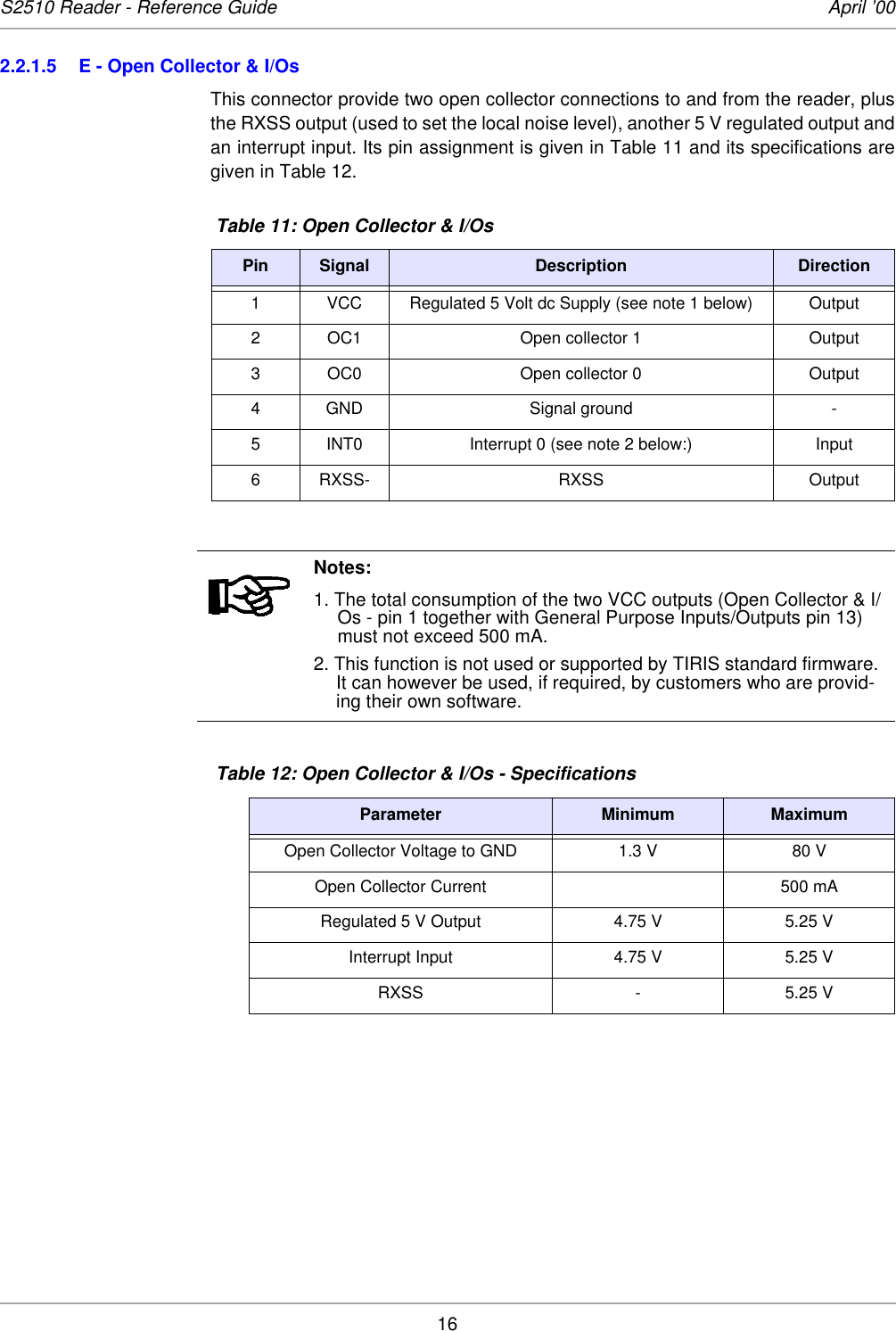 16S2510 Reader - Reference Guide April ’002.2.1.5 E - Open Collector &amp; I/Os This connector provide two open collector connections to and from the reader, plusthe RXSS output (used to set the local noise level), another 5 V regulated output andan interrupt input. Its pin assignment is given in Table 11 and its specifications aregiven in Table 12.  Table 11: Open Collector &amp; I/OsPin Signal Description Direction1 VCC Regulated 5 Volt dc Supply (see note 1 below) Output2 OC1 Open collector 1 Output3 OC0 Open collector 0 Output4 GND Signal ground -5 INT0 Interrupt 0 (see note 2 below:) Input6 RXSS- RXSS OutputNotes:1. The total consumption of the two VCC outputs (Open Collector &amp; I/Os - pin 1 together with General Purpose Inputs/Outputs pin 13) must not exceed 500 mA. 2. This function is not used or supported by TIRIS standard firmware. It can however be used, if required, by customers who are provid-ing their own software.  Table 12: Open Collector &amp; I/Os - SpecificationsParameter Minimum MaximumOpen Collector Voltage to GND 1.3 V 80 VOpen Collector Current 500 mARegulated 5 V Output 4.75 V 5.25 VInterrupt Input 4.75 V 5.25 VRXSS - 5.25 V