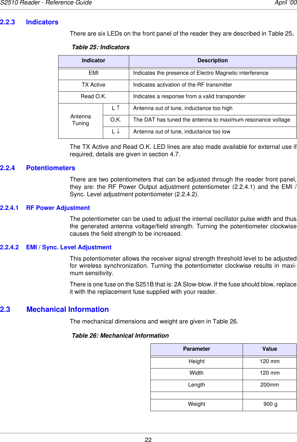 22S2510 Reader - Reference Guide April ’002.2.3 IndicatorsThere are six LEDs on the front panel of the reader they are described in Table 25. The TX Active and Read O.K. LED lines are also made available for external use ifrequired, details are given in section 4.7. 2.2.4 PotentiometersThere are two potentiometers that can be adjusted through the reader front panel,they are: the RF Power Output adjustment potentiometer (2.2.4.1) and the EMI /Sync. Level adjustment potentiometer (2.2.4.2). 2.2.4.1 RF Power AdjustmentThe potentiometer can be used to adjust the internal oscillator pulse width and thusthe generated antenna voltage/field strength. Turning the potentiometer clockwisecauses the field strength to be increased. 2.2.4.2 EMI / Sync. Level AdjustmentThis potentiometer allows the receiver signal strength threshold level to be adjustedfor wireless synchronization. Turning the potentiometer clockwise results in maxi-mum sensitivity. There is one fuse on the S251B that is: 2A Slow-blow. If the fuse should blow, replaceit with the replacement fuse supplied with your reader. 2.3 Mechanical InformationThe mechanical dimensions and weight are given in Table 26.  Table 25: IndicatorsIndicator DescriptionEMI Indicates the presence of Electro Magnetic interferenceTX Active Indicates activation of the RF transmitterRead O.K. Indicates a response from a valid transponderAntenna TuningL ↑Antenna out of tune, inductance too highO.K. The DAT has tuned the antenna to maximum resonance voltageL ↓Antenna out of tune, inductance too low Table 26: Mechanical InformationParameter ValueHeight 120 mmWidth 120 mmLength 200mmWeight  900 g