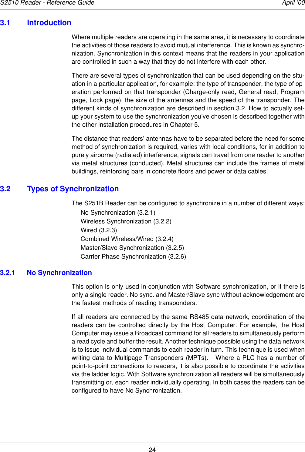 24S2510 Reader - Reference Guide April ’003.1 IntroductionWhere multiple readers are operating in the same area, it is necessary to coordinatethe activities of those readers to avoid mutual interference. This is known as synchro-nization. Synchronization in this context means that the readers in your applicationare controlled in such a way that they do not interfere with each other. There are several types of synchronization that can be used depending on the situ-ation in a particular application, for example: the type of transponder, the type of op-eration performed on that transponder (Charge-only read, General read, Programpage, Lock page), the size of the antennas and the speed of the transponder. Thedifferent kinds of synchronization are described in section 3.2. How to actually set-up your system to use the synchronization you’ve chosen is described together withthe other installation procedures in Chapter 5. The distance that readers’ antennas have to be separated before the need for somemethod of synchronization is required, varies with local conditions, for in addition topurely airborne (radiated) interference, signals can travel from one reader to anothervia metal structures (conducted). Metal structures can include the frames of metalbuildings, reinforcing bars in concrete floors and power or data cables.3.2 Types of SynchronizationThe S251B Reader can be configured to synchronize in a number of different ways:No Synchronization (3.2.1)Wireless Synchronization (3.2.2)Wired (3.2.3)Combined Wireless/Wired (3.2.4)Master/Slave Synchronization (3.2.5)Carrier Phase Synchronization (3.2.6)3.2.1 No SynchronizationThis option is only used in conjunction with Software synchronization, or if there isonly a single reader. No sync. and Master/Slave sync without acknowledgement arethe fastest methods of reading transponders.If all readers are connected by the same RS485 data network, coordination of thereaders can be controlled directly by the Host Computer. For example, the HostComputer may issue a Broadcast command for all readers to simultaneously performa read cycle and buffer the result. Another technique possible using the data networkis to issue individual commands to each reader in turn. This technique is used whenwriting data to Multipage Transponders (MPTs).   Where a PLC has a number ofpoint-to-point connections to readers, it is also possible to coordinate the activitiesvia the ladder logic. With Software synchronization all readers will be simultaneouslytransmitting or, each reader individually operating. In both cases the readers can beconfigured to have No Synchronization. 