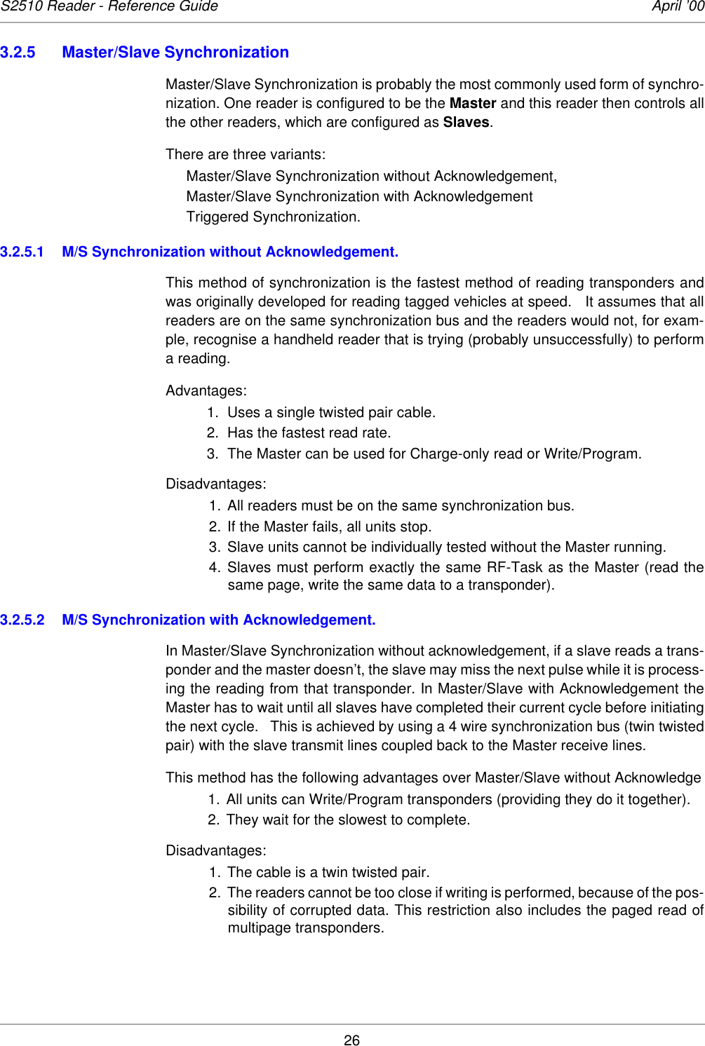 26S2510 Reader - Reference Guide April ’003.2.5 Master/Slave SynchronizationMaster/Slave Synchronization is probably the most commonly used form of synchro-nization. One reader is configured to be the Master and this reader then controls allthe other readers, which are configured as Slaves. There are three variants: Master/Slave Synchronization without Acknowledgement, Master/Slave Synchronization with Acknowledgement Triggered Synchronization. 3.2.5.1 M/S Synchronization without Acknowledgement.This method of synchronization is the fastest method of reading transponders andwas originally developed for reading tagged vehicles at speed.   It assumes that allreaders are on the same synchronization bus and the readers would not, for exam-ple, recognise a handheld reader that is trying (probably unsuccessfully) to performa reading.Advantages:1. Uses a single twisted pair cable.2. Has the fastest read rate.3. The Master can be used for Charge-only read or Write/Program.Disadvantages:1. All readers must be on the same synchronization bus.2. If the Master fails, all units stop.3. Slave units cannot be individually tested without the Master running.4. Slaves must perform exactly the same RF-Task as the Master (read thesame page, write the same data to a transponder).3.2.5.2 M/S Synchronization with Acknowledgement.In Master/Slave Synchronization without acknowledgement, if a slave reads a trans-ponder and the master doesn’t, the slave may miss the next pulse while it is process-ing the reading from that transponder. In Master/Slave with Acknowledgement theMaster has to wait until all slaves have completed their current cycle before initiatingthe next cycle.   This is achieved by using a 4 wire synchronization bus (twin twistedpair) with the slave transmit lines coupled back to the Master receive lines.This method has the following advantages over Master/Slave without Acknowledge1. All units can Write/Program transponders (providing they do it together). 2. They wait for the slowest to complete.Disadvantages:1. The cable is a twin twisted pair.2. The readers cannot be too close if writing is performed, because of the pos-sibility of corrupted data. This restriction also includes the paged read ofmultipage transponders.