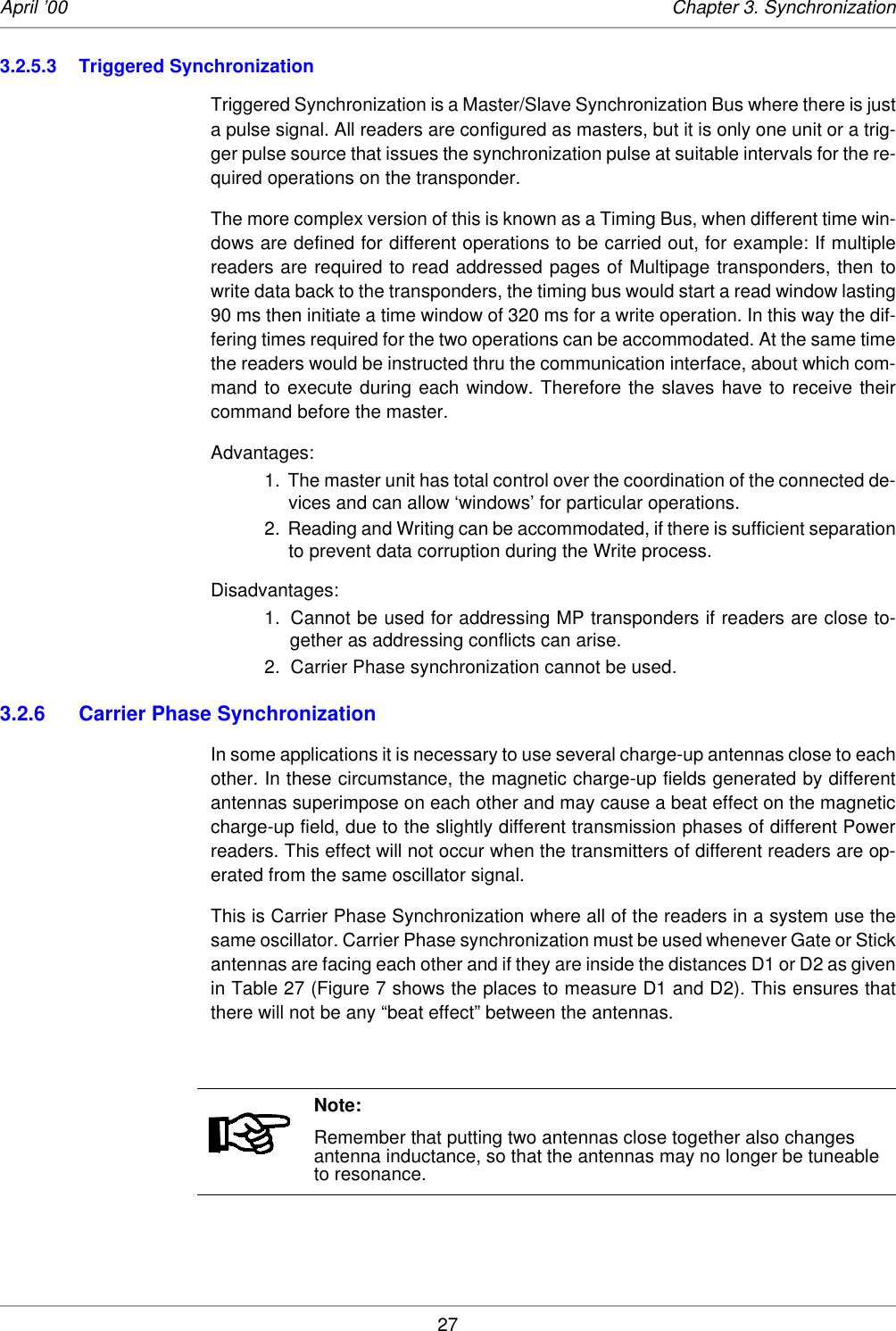 27April ’00 Chapter 3. Synchronization3.2.5.3 Triggered SynchronizationTriggered Synchronization is a Master/Slave Synchronization Bus where there is justa pulse signal. All readers are configured as masters, but it is only one unit or a trig-ger pulse source that issues the synchronization pulse at suitable intervals for the re-quired operations on the transponder. The more complex version of this is known as a Timing Bus, when different time win-dows are defined for different operations to be carried out, for example: If multiplereaders are required to read addressed pages of Multipage transponders, then towrite data back to the transponders, the timing bus would start a read window lasting90 ms then initiate a time window of 320 ms for a write operation. In this way the dif-fering times required for the two operations can be accommodated. At the same timethe readers would be instructed thru the communication interface, about which com-mand to execute during each window. Therefore the slaves have to receive theircommand before the master. Advantages:1. The master unit has total control over the coordination of the connected de-vices and can allow ‘windows’ for particular operations. 2. Reading and Writing can be accommodated, if there is sufficient separationto prevent data corruption during the Write process. Disadvantages:1. Cannot be used for addressing MP transponders if readers are close to-gether as addressing conflicts can arise.2.  Carrier Phase synchronization cannot be used.3.2.6 Carrier Phase Synchronization In some applications it is necessary to use several charge-up antennas close to eachother. In these circumstance, the magnetic charge-up fields generated by differentantennas superimpose on each other and may cause a beat effect on the magneticcharge-up field, due to the slightly different transmission phases of different Powerreaders. This effect will not occur when the transmitters of different readers are op-erated from the same oscillator signal. This is Carrier Phase Synchronization where all of the readers in a system use thesame oscillator. Carrier Phase synchronization must be used whenever Gate or Stickantennas are facing each other and if they are inside the distances D1 or D2 as givenin Table 27 (Figure 7 shows the places to measure D1 and D2). This ensures thatthere will not be any “beat effect” between the antennas. Note:Remember that putting two antennas close together also changes antenna inductance, so that the antennas may no longer be tuneable to resonance. 