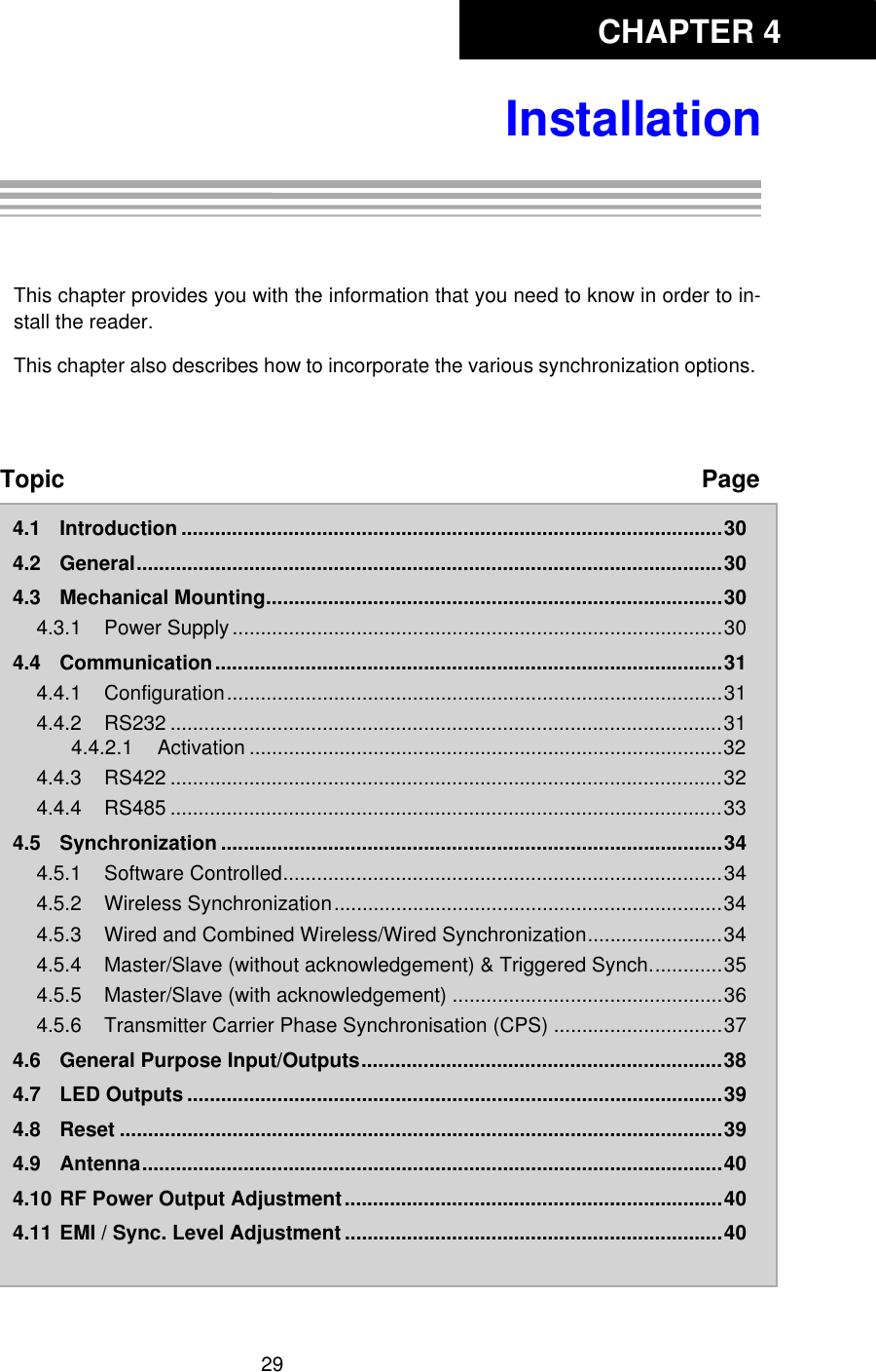 CHAPTER 429InstallationChapter 4:InstallationThis chapter provides you with the information that you need to know in order to in-stall the reader. This chapter also describes how to incorporate the various synchronization options. Topic Page4.1 Introduction ................................................................................................304.2 General........................................................................................................304.3 Mechanical Mounting.................................................................................304.3.1 Power Supply .......................................................................................304.4 Communication..........................................................................................314.4.1 Configuration........................................................................................314.4.2 RS232 ..................................................................................................314.4.2.1 Activation ....................................................................................324.4.3 RS422 ..................................................................................................324.4.4 RS485 ..................................................................................................334.5 Synchronization .........................................................................................344.5.1 Software Controlled..............................................................................344.5.2 Wireless Synchronization.....................................................................344.5.3 Wired and Combined Wireless/Wired Synchronization........................344.5.4 Master/Slave (without acknowledgement) &amp; Triggered Synch.............354.5.5 Master/Slave (with acknowledgement) ................................................364.5.6 Transmitter Carrier Phase Synchronisation (CPS) ..............................374.6 General Purpose Input/Outputs................................................................384.7 LED Outputs ...............................................................................................394.8 Reset ...........................................................................................................394.9 Antenna.......................................................................................................404.10 RF Power Output Adjustment...................................................................404.11 EMI / Sync. Level Adjustment ...................................................................40