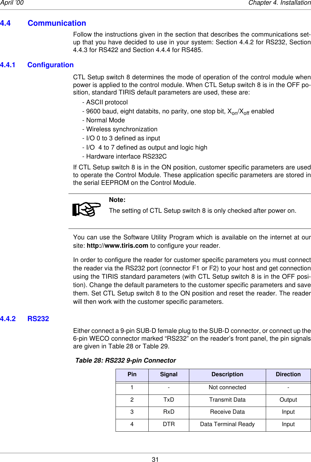 31April ’00 Chapter 4. Installation4.4 CommunicationFollow the instructions given in the section that describes the communications set-up that you have decided to use in your system: Section 4.4.2 for RS232, Section4.4.3 for RS422 and Section 4.4.4 for RS485. 4.4.1 Configuration CTL Setup switch 8 determines the mode of operation of the control module whenpower is applied to the control module. When CTL Setup switch 8 is in the OFF po-sition, standard TIRIS default parameters are used, these are:- ASCII protocol- 9600 baud, eight databits, no parity, one stop bit, Xon/Xoff enabled- Normal Mode- Wireless synchronization- I/O 0 to 3 defined as input- I/O  4 to 7 defined as output and logic high- Hardware interface RS232CIf CTL Setup switch 8 is in the ON position, customer specific parameters are usedto operate the Control Module. These application specific parameters are stored inthe serial EEPROM on the Control Module.You can use the Software Utility Program which is available on the internet at oursite: http://www.tiris.com to configure your reader. In order to configure the reader for customer specific parameters you must connectthe reader via the RS232 port (connector F1 or F2) to your host and get connectionusing the TIRIS standard parameters (with CTL Setup switch 8 is in the OFF posi-tion). Change the default parameters to the customer specific parameters and savethem. Set CTL Setup switch 8 to the ON position and reset the reader. The readerwill then work with the customer specific parameters. 4.4.2 RS232Either connect a 9-pin SUB-D female plug to the SUB-D connector, or connect up the6-pin WECO connector marked “RS232” on the reader’s front panel, the pin signalsare given in Table 28 or Table 29. Note:The setting of CTL Setup switch 8 is only checked after power on. Table 28: RS232 9-pin ConnectorPin Signal Description Direction1 - Not connected -2 TxD Transmit Data Output3 RxD Receive Data Input4 DTR Data Terminal Ready Input