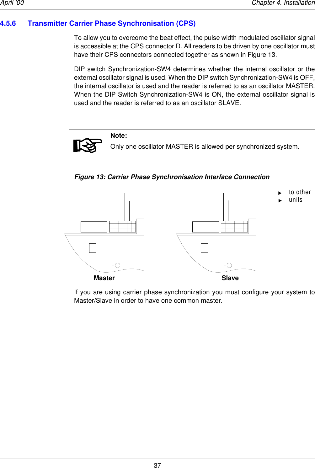 37April ’00 Chapter 4. Installation4.5.6 Transmitter Carrier Phase Synchronisation (CPS)To allow you to overcome the beat effect, the pulse width modulated oscillator signalis accessible at the CPS connector D. All readers to be driven by one oscillator musthave their CPS connectors connected together as shown in Figure 13. DIP switch Synchronization-SW4 determines whether the internal oscillator or theexternal oscillator signal is used. When the DIP switch Synchronization-SW4 is OFF,the internal oscillator is used and the reader is referred to as an oscillator MASTER.When the DIP Switch Synchronization-SW4 is ON, the external oscillator signal isused and the reader is referred to as an oscillator SLAVE. Figure 13: Carrier Phase Synchronisation Interface ConnectionMaster SlaveIf you are using carrier phase synchronization you must configure your system toMaster/Slave in order to have one common master. Note:Only one oscillator MASTER is allowed per synchronized system.to otherunits