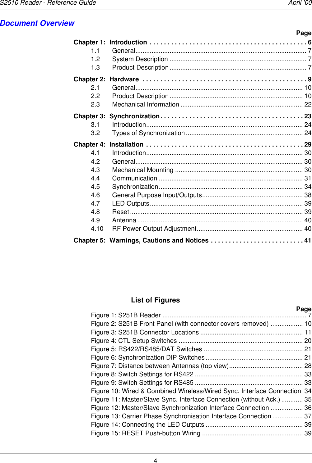 4S2510 Reader - Reference Guide April ’00Document OverviewPageChapter 1: Introduction . . . . . . . . . . . . . . . . . . . . . . . . . . . . . . . . . . . . . . . . . . . . 61.1 General............................................................................................... 71.2 System Description ............................................................................ 71.3 Product Description ............................................................................ 7Chapter 2: Hardware  . . . . . . . . . . . . . . . . . . . . . . . . . . . . . . . . . . . . . . . . . . . . . . 92.1 General............................................................................................. 102.2 Product Description .......................................................................... 102.3 Mechanical Information .................................................................... 22Chapter 3: Synchronization. . . . . . . . . . . . . . . . . . . . . . . . . . . . . . . . . . . . . . . . 233.1 Introduction....................................................................................... 243.2 Types of Synchronization ................................................................. 24Chapter 4: Installation . . . . . . . . . . . . . . . . . . . . . . . . . . . . . . . . . . . . . . . . . . . . 294.1 Introduction....................................................................................... 304.2 General............................................................................................. 304.3 Mechanical Mounting ....................................................................... 304.4 Communication ................................................................................ 314.5 Synchronization................................................................................ 344.6 General Purpose Input/Outputs........................................................ 384.7 LED Outputs..................................................................................... 394.8 Reset ................................................................................................ 394.9 Antenna ............................................................................................ 404.10 RF Power Output Adjustment........................................................... 40Chapter 5: Warnings, Cautions and Notices . . . . . . . . . . . . . . . . . . . . . . . . . . 41List of FiguresPageFigure 1: S251B Reader ................................................................................ 7Figure 2: S251B Front Panel (with connector covers removed) .................. 10Figure 3: S251B Connector Locations ......................................................... 11Figure 4: CTL Setup Switches ..................................................................... 20Figure 5: RS422/RS485/DAT Switches ....................................................... 21Figure 6: Synchronization DIP Switches...................................................... 21Figure 7: Distance between Antennas (top view)......................................... 28Figure 8: Switch Settings for RS422 ............................................................ 33Figure 9: Switch Settings for RS485 ............................................................ 33Figure 10: Wired &amp; Combined Wireless/Wired Sync. Interface Connection 34Figure 11: Master/Slave Sync. Interface Connection (without Ack.) ............ 35Figure 12: Master/Slave Synchronization Interface Connection .................. 36Figure 13: Carrier Phase Synchronisation Interface Connection ................. 37Figure 14: Connecting the LED Outputs ...................................................... 39Figure 15: RESET Push-button Wiring ........................................................ 39