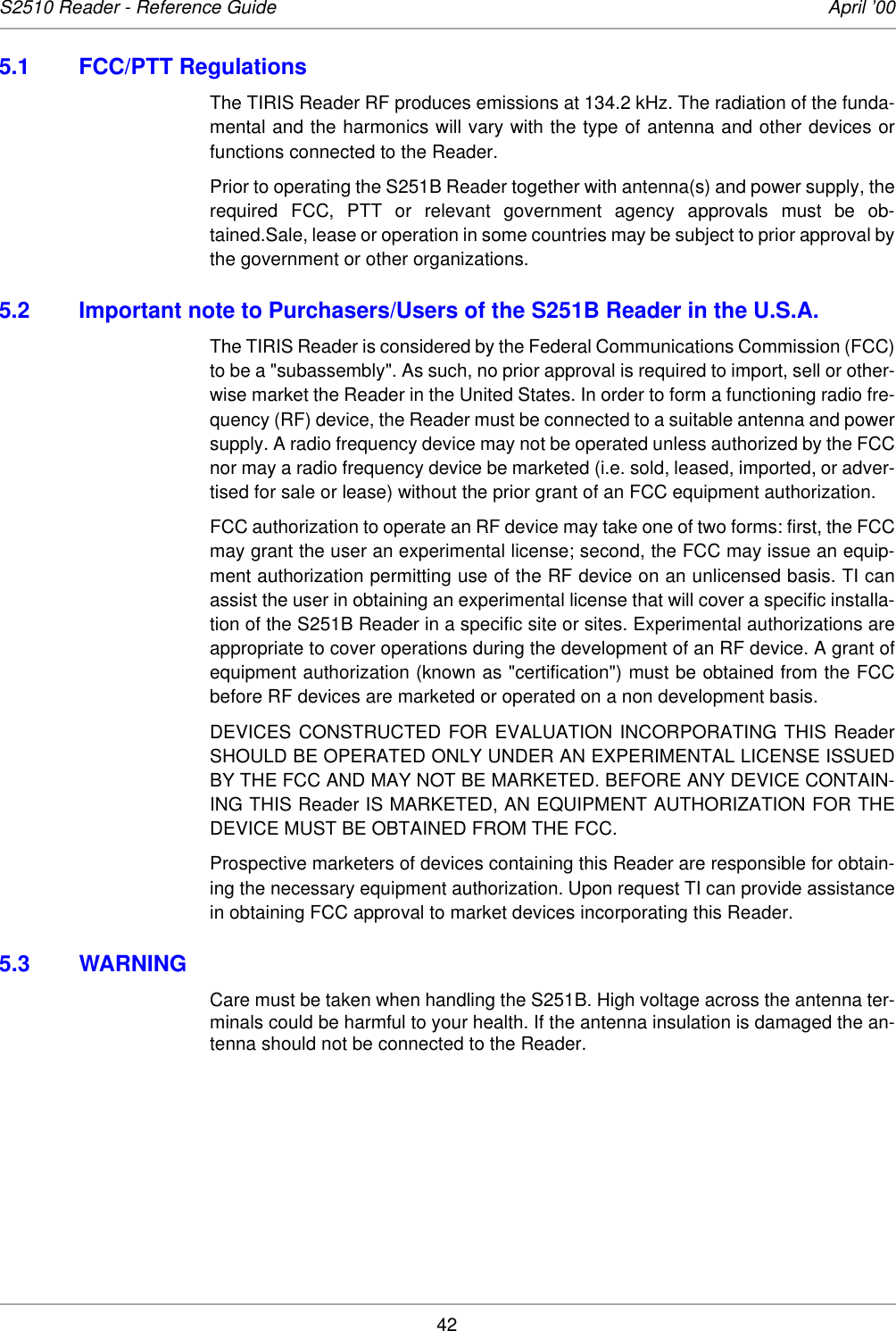 42S2510 Reader - Reference Guide April ’005.1 FCC/PTT RegulationsThe TIRIS Reader RF produces emissions at 134.2 kHz. The radiation of the funda-mental and the harmonics will vary with the type of antenna and other devices orfunctions connected to the Reader.Prior to operating the S251B Reader together with antenna(s) and power supply, therequired FCC, PTT or relevant government agency approvals must be ob-tained.Sale, lease or operation in some countries may be subject to prior approval bythe government or other organizations.5.2 Important note to Purchasers/Users of the S251B Reader in the U.S.A.The TIRIS Reader is considered by the Federal Communications Commission (FCC)to be a &quot;subassembly&quot;. As such, no prior approval is required to import, sell or other-wise market the Reader in the United States. In order to form a functioning radio fre-quency (RF) device, the Reader must be connected to a suitable antenna and powersupply. A radio frequency device may not be operated unless authorized by the FCCnor may a radio frequency device be marketed (i.e. sold, leased, imported, or adver-tised for sale or lease) without the prior grant of an FCC equipment authorization.FCC authorization to operate an RF device may take one of two forms: first, the FCCmay grant the user an experimental license; second, the FCC may issue an equip-ment authorization permitting use of the RF device on an unlicensed basis. TI canassist the user in obtaining an experimental license that will cover a specific installa-tion of the S251B Reader in a specific site or sites. Experimental authorizations areappropriate to cover operations during the development of an RF device. A grant ofequipment authorization (known as &quot;certification&quot;) must be obtained from the FCCbefore RF devices are marketed or operated on a non development basis.DEVICES CONSTRUCTED FOR EVALUATION INCORPORATING THIS ReaderSHOULD BE OPERATED ONLY UNDER AN EXPERIMENTAL LICENSE ISSUEDBY THE FCC AND MAY NOT BE MARKETED. BEFORE ANY DEVICE CONTAIN-ING THIS Reader IS MARKETED, AN EQUIPMENT AUTHORIZATION FOR THEDEVICE MUST BE OBTAINED FROM THE FCC.Prospective marketers of devices containing this Reader are responsible for obtain-ing the necessary equipment authorization. Upon request TI can provide assistancein obtaining FCC approval to market devices incorporating this Reader. 5.3 WARNINGCare must be taken when handling the S251B. High voltage across the antenna ter-minals could be harmful to your health. If the antenna insulation is damaged the an-tenna should not be connected to the Reader.