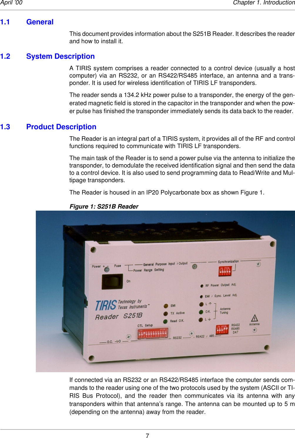 7April ’00 Chapter 1. Introduction1.1 General This document provides information about the S251B Reader. It describes the readerand how to install it. 1.2 System DescriptionA TIRIS system comprises a reader connected to a control device (usually a hostcomputer) via an RS232, or an RS422/RS485 interface, an antenna and a trans-ponder. It is used for wireless identification of TIRIS LF transponders. The reader sends a 134.2 kHz power pulse to a transponder, the energy of the gen-erated magnetic field is stored in the capacitor in the transponder and when the pow-er pulse has finished the transponder immediately sends its data back to the reader. 1.3 Product DescriptionThe Reader is an integral part of a TIRIS system, it provides all of the RF and controlfunctions required to communicate with TIRIS LF transponders. The main task of the Reader is to send a power pulse via the antenna to initialize thetransponder, to demodulate the received identification signal and then send the datato a control device. It is also used to send programming data to Read/Write and Mul-tipage transponders. The Reader is housed in an IP20 Polycarbonate box as shown Figure 1. Figure 1: S251B ReaderIf connected via an RS232 or an RS422/RS485 interface the computer sends com-mands to the reader using one of the two protocols used by the system (ASCII or TI-RIS Bus Protocol), and the reader then communicates via its antenna with anytransponders within that antenna’s range. The antenna can be mounted up to 5 m(depending on the antenna) away from the reader. 