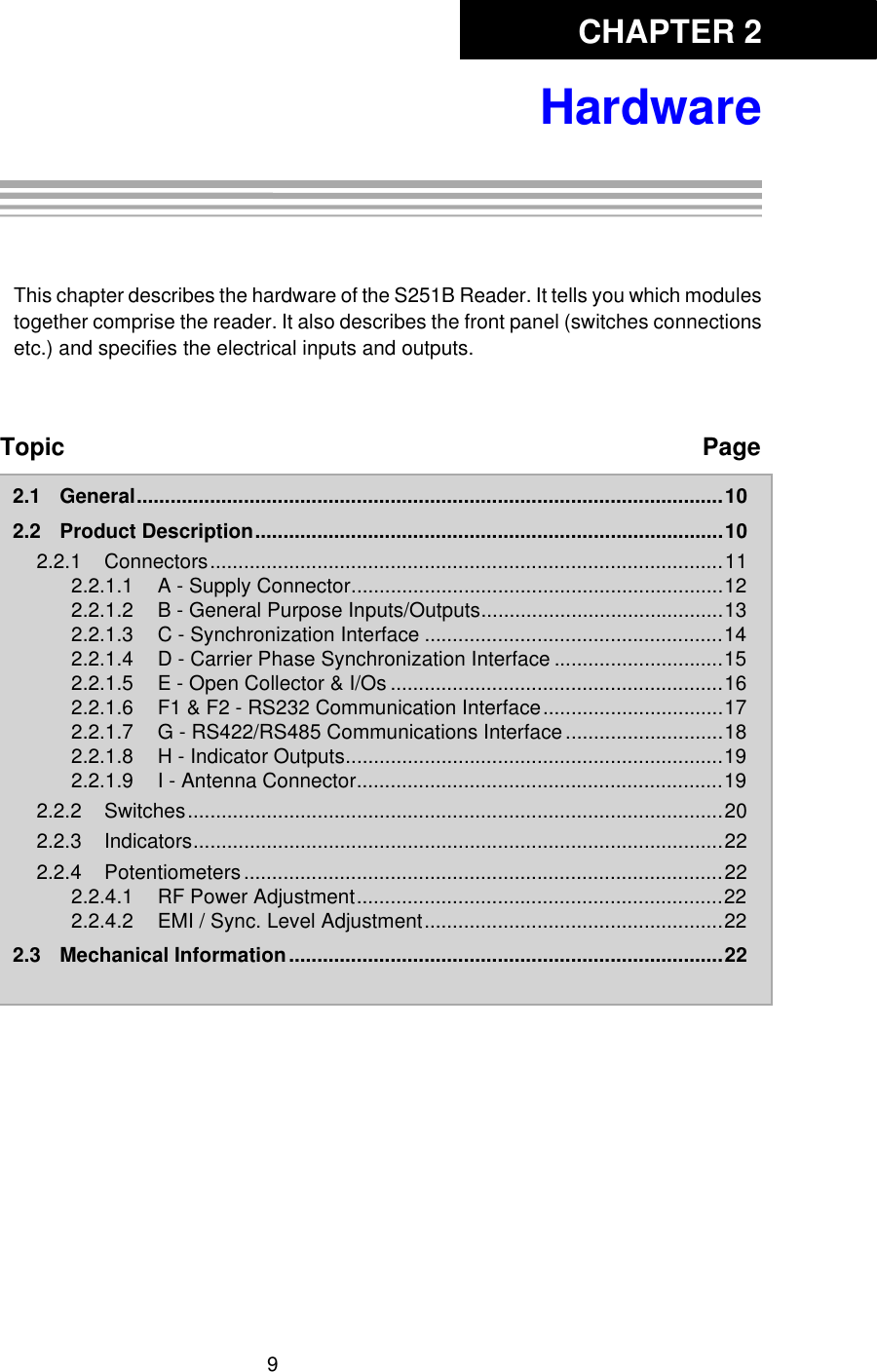 CHAPTER 29HardwareChapter 2:HardwareThis chapter describes the hardware of the S251B Reader. It tells you which modulestogether comprise the reader. It also describes the front panel (switches connectionsetc.) and specifies the electrical inputs and outputs. Topic Page2.1 General........................................................................................................102.2 Product Description...................................................................................102.2.1 Connectors...........................................................................................112.2.1.1 A - Supply Connector..................................................................122.2.1.2 B - General Purpose Inputs/Outputs...........................................132.2.1.3 C - Synchronization Interface .....................................................142.2.1.4 D - Carrier Phase Synchronization Interface ..............................152.2.1.5 E - Open Collector &amp; I/Os ...........................................................162.2.1.6 F1 &amp; F2 - RS232 Communication Interface................................172.2.1.7 G - RS422/RS485 Communications Interface............................182.2.1.8 H - Indicator Outputs...................................................................192.2.1.9 I - Antenna Connector.................................................................192.2.2 Switches...............................................................................................202.2.3 Indicators..............................................................................................222.2.4 Potentiometers.....................................................................................222.2.4.1 RF Power Adjustment.................................................................222.2.4.2 EMI / Sync. Level Adjustment.....................................................222.3 Mechanical Information.............................................................................22