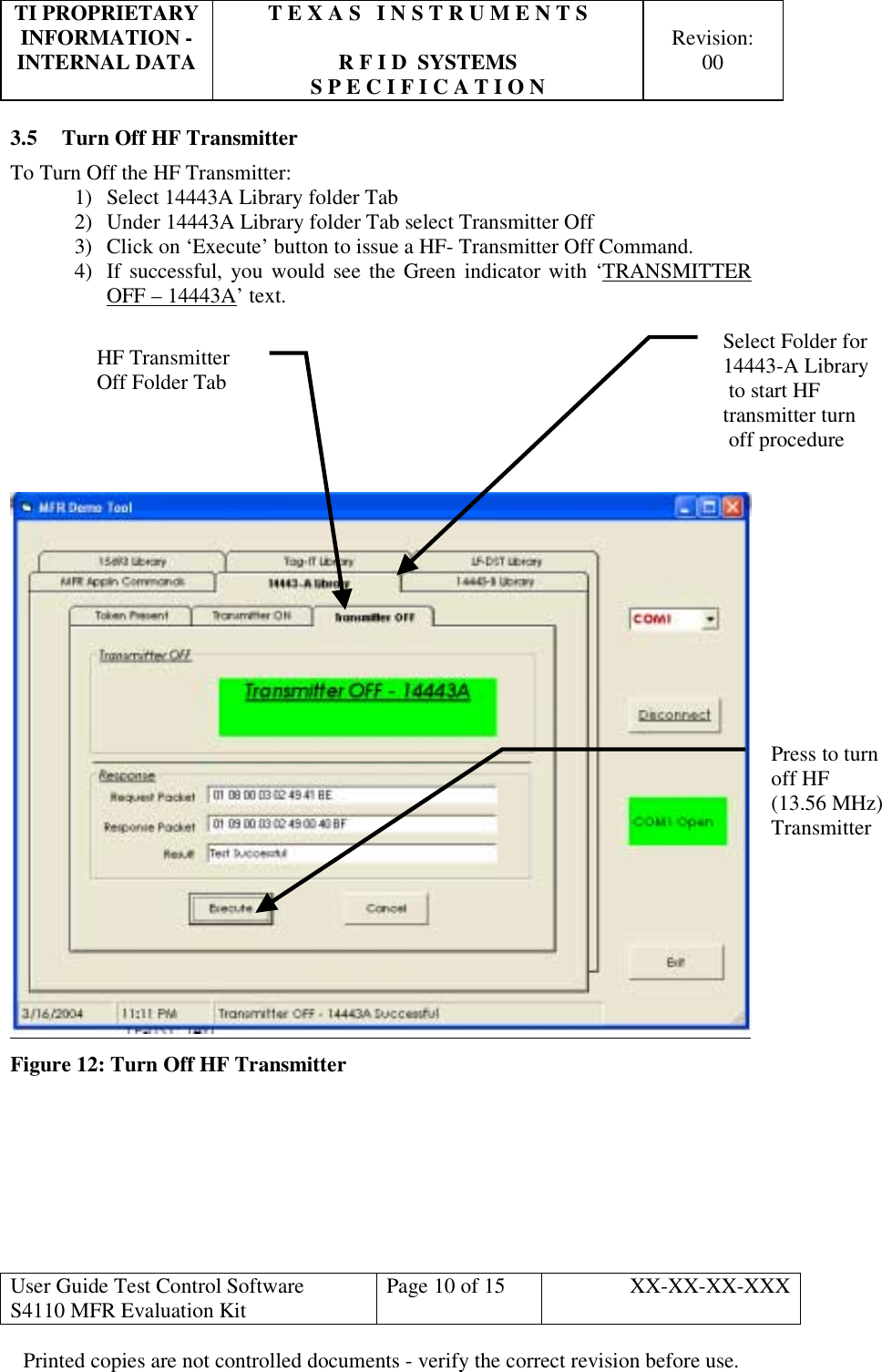 TI PROPRIETARY  T E X A S   I N S T R U M E N T S   INFORMATION -    Revision: INTERNAL DATA  R F I D  SYSTEMS  00   S P E C I F I C A T I O N     User Guide Test Control Software  S4110 MFR Evaluation Kit  Page 10 of 15  XX-XX-XX-XXX Printed copies are not controlled documents - verify the correct revision before use. 3.5  Turn Off HF Transmitter To Turn Off the HF Transmitter: 1)  Select 14443A Library folder Tab 2)  Under 14443A Library folder Tab select Transmitter Off 3)  Click on ‘Execute’ button to issue a HF- Transmitter Off Command. 4)  If successful, you would see the Green indicator with ‘TRANSMITTER OFF – 14443A’ text.         Figure 12: Turn Off HF Transmitter      HF Transmitter  Off Folder Tab Press to turn off HF    (13.56 MHz) TransmitterSelect Folder for 14443-A Library to start HF transmitter turn  off procedure  