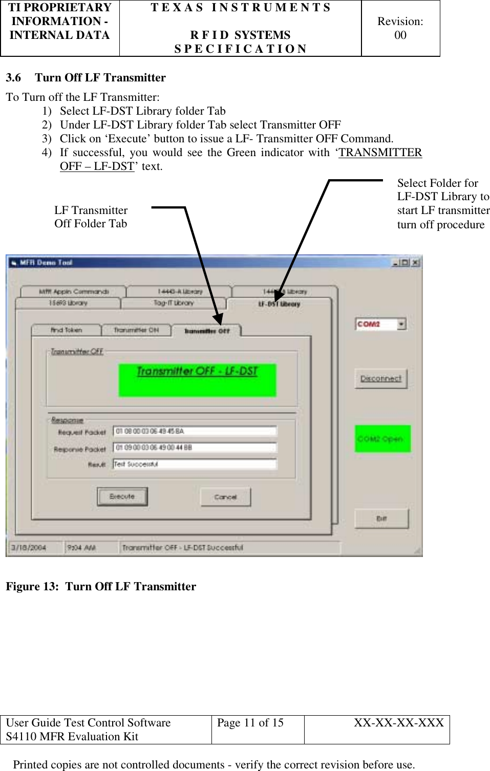 TI PROPRIETARY  T E X A S   I N S T R U M E N T S   INFORMATION -    Revision: INTERNAL DATA  R F I D  SYSTEMS  00   S P E C I F I C A T I O N     User Guide Test Control Software  S4110 MFR Evaluation Kit  Page 11 of 15  XX-XX-XX-XXX Printed copies are not controlled documents - verify the correct revision before use. 3.6  Turn Off LF Transmitter To Turn off the LF Transmitter: 1)  Select LF-DST Library folder Tab 2)  Under LF-DST Library folder Tab select Transmitter OFF 3)  Click on ‘Execute’ button to issue a LF- Transmitter OFF Command. 4)  If successful, you would see the Green indicator with ‘TRANSMITTER OFF – LF-DST’ text.        Figure 13:  Turn Off LF Transmitter        Select Folder for  LF-DST Library to start LF transmitter turn off procedure LF Transmitter  Off Folder Tab 