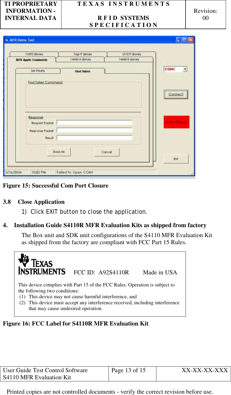 TI PROPRIETARY  T E X A S   I N S T R U M E N T S   INFORMATION -    Revision: INTERNAL DATA  R F I D  SYSTEMS  00   S P E C I F I C A T I O N     User Guide Test Control Software  S4110 MFR Evaluation Kit  Page 13 of 15  XX-XX-XX-XXX Printed copies are not controlled documents - verify the correct revision before use.  Figure 15: Successful Com Port Closure 3.8 Close Application 1)  Click EXIT button to close the application. 4.  Installation Guide S4110R MFR Evaluation Kits as shipped from factory The Box unit and SDK unit configurations of the S4110 MFR Evaluation Kit as shipped from the factory are compliant with FCC Part 15 Rules.           Figure 16: FCC Label for S4110R MFR Evaluation Kit      FCC ID:  A92S4110R         Made in USA  This device complies with Part 15 of the FCC Rules. Operation is subject to the following two conditions: (1)  This device may not cause harmful interference, and (2)  This device must accept any interference received, including interference that may cause undesired operation. 