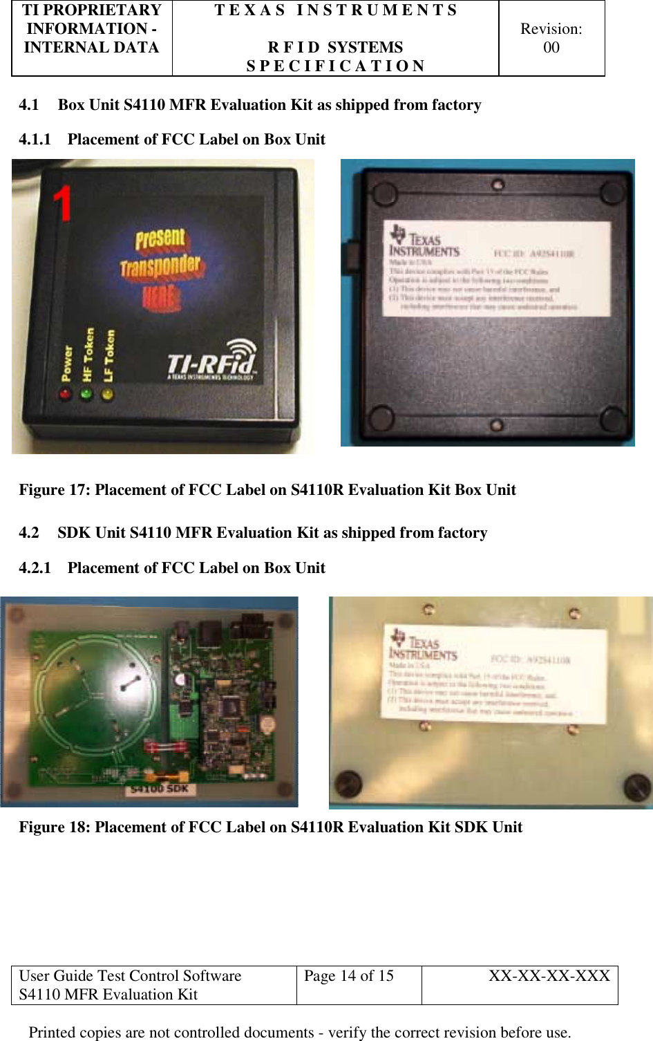 TI PROPRIETARY  T E X A S   I N S T R U M E N T S   INFORMATION -    Revision: INTERNAL DATA  R F I D  SYSTEMS  00   S P E C I F I C A T I O N     User Guide Test Control Software  S4110 MFR Evaluation Kit  Page 14 of 15  XX-XX-XX-XXX Printed copies are not controlled documents - verify the correct revision before use. 4.1  Box Unit S4110 MFR Evaluation Kit as shipped from factory 4.1.1  Placement of FCC Label on Box Unit  Figure 17: Placement of FCC Label on S4110R Evaluation Kit Box Unit 4.2  SDK Unit S4110 MFR Evaluation Kit as shipped from factory 4.2.1  Placement of FCC Label on Box Unit Figure 18: Placement of FCC Label on S4110R Evaluation Kit SDK Unit      