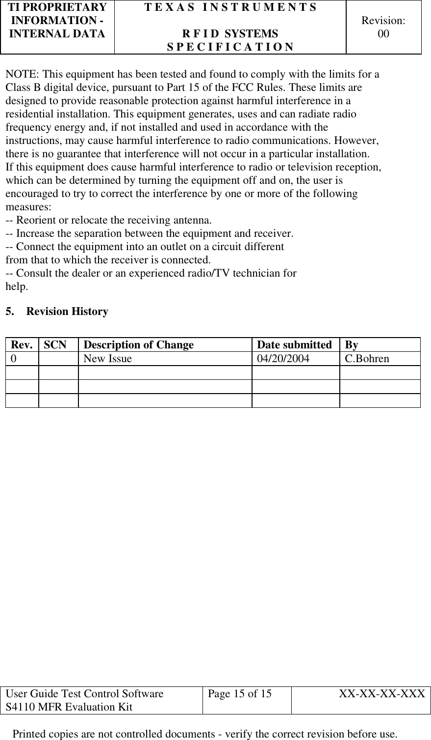 TI PROPRIETARY  T E X A S   I N S T R U M E N T S   INFORMATION -    Revision: INTERNAL DATA  R F I D  SYSTEMS  00   S P E C I F I C A T I O N     User Guide Test Control Software  S4110 MFR Evaluation Kit  Page 15 of 15  XX-XX-XX-XXX Printed copies are not controlled documents - verify the correct revision before use. NOTE: This equipment has been tested and found to comply with the limits for a Class B digital device, pursuant to Part 15 of the FCC Rules. These limits are designed to provide reasonable protection against harmful interference in a residential installation. This equipment generates, uses and can radiate radio frequency energy and, if not installed and used in accordance with the instructions, may cause harmful interference to radio communications. However, there is no guarantee that interference will not occur in a particular installation. If this equipment does cause harmful interference to radio or television reception, which can be determined by turning the equipment off and on, the user is encouraged to try to correct the interference by one or more of the following measures: -- Reorient or relocate the receiving antenna. -- Increase the separation between the equipment and receiver. -- Connect the equipment into an outlet on a circuit different from that to which the receiver is connected. -- Consult the dealer or an experienced radio/TV technician for help. 5. Revision History  Rev. SCN Description of Change Date submitted By 0  New Issue  04/20/2004 C.Bohren                           