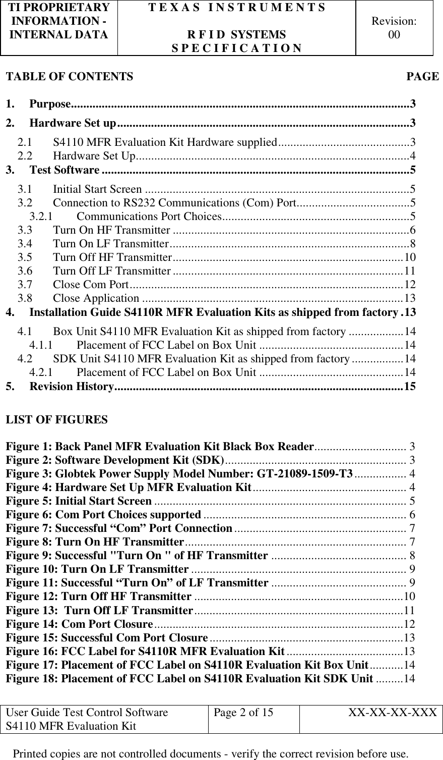 TI PROPRIETARY  T E X A S   I N S T R U M E N T S   INFORMATION -    Revision: INTERNAL DATA  R F I D  SYSTEMS  00   S P E C I F I C A T I O N     User Guide Test Control Software  S4110 MFR Evaluation Kit  Page 2 of 15  XX-XX-XX-XXX Printed copies are not controlled documents - verify the correct revision before use. TABLE OF CONTENTS  PAGE  1. Purpose..............................................................................................................3 2. Hardware Set up...............................................................................................3 2.1  S4110 MFR Evaluation Kit Hardware supplied...........................................3 2.2  Hardware Set Up.........................................................................................4 3. Test Software ....................................................................................................5 3.1  Initial Start Screen ......................................................................................5 3.2  Connection to RS232 Communications (Com) Port.....................................5 3.2.1 Communications Port Choices.............................................................5 3.3  Turn On HF Transmitter .............................................................................6 3.4  Turn On LF Transmitter..............................................................................8 3.5  Turn Off HF Transmitter...........................................................................10 3.6  Turn Off LF Transmitter ...........................................................................11 3.7  Close Com Port.........................................................................................12 3.8 Close Application .....................................................................................13 4. Installation Guide S4110R MFR Evaluation Kits as shipped from factory .13 4.1  Box Unit S4110 MFR Evaluation Kit as shipped from factory ..................14 4.1.1  Placement of FCC Label on Box Unit ...............................................14 4.2  SDK Unit S4110 MFR Evaluation Kit as shipped from factory.................14 4.2.1  Placement of FCC Label on Box Unit ...............................................14 5. Revision History..............................................................................................15  LIST OF FIGURES  Figure 1: Back Panel MFR Evaluation Kit Black Box Reader.............................. 3 Figure 2: Software Development Kit (SDK)........................................................... 3 Figure 3: Globtek Power Supply Model Number: GT-21089-1509-T3................. 4 Figure 4: Hardware Set Up MFR Evaluation Kit.................................................. 4 Figure 5: Initial Start Screen .................................................................................. 5 Figure 6: Com Port Choices supported.................................................................. 6 Figure 7: Successful “Com” Port Connection........................................................ 7 Figure 8: Turn On HF Transmitter........................................................................ 7 Figure 9: Successful &quot;Turn On &quot; of HF Transmitter ............................................ 8 Figure 10: Turn On LF Transmitter ...................................................................... 9 Figure 11: Successful “Turn On” of LF Transmitter ............................................ 9 Figure 12: Turn Off HF Transmitter ....................................................................10 Figure 13:  Turn Off LF Transmitter....................................................................11 Figure 14: Com Port Closure.................................................................................12 Figure 15: Successful Com Port Closure...............................................................13 Figure 16: FCC Label for S4110R MFR Evaluation Kit......................................13 Figure 17: Placement of FCC Label on S4110R Evaluation Kit Box Unit...........14 Figure 18: Placement of FCC Label on S4110R Evaluation Kit SDK Unit .........14 