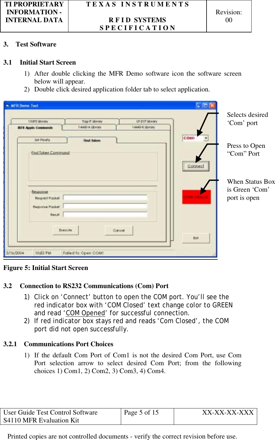 TI PROPRIETARY  T E X A S   I N S T R U M E N T S   INFORMATION -    Revision: INTERNAL DATA  R F I D  SYSTEMS  00   S P E C I F I C A T I O N     User Guide Test Control Software  S4110 MFR Evaluation Kit  Page 5 of 15  XX-XX-XX-XXX Printed copies are not controlled documents - verify the correct revision before use. 3. Test Software 3.1  Initial Start Screen 1)  After double clicking the MFR Demo software icon the software screen below will appear. 2)  Double click desired application folder tab to select application.   Figure 5: Initial Start Screen 3.2  Connection to RS232 Communications (Com) Port 1)  Click on ‘Connect’ button to open the COM port. You’ll see the red indicator box with ‘COM Closed’ text change color to GREEN and read ‘COM Opened’ for successful connection. 2)  If red indicator box stays red and reads ‘Com Closed’, the COM port did not open successfully. 3.2.1 Communications Port Choices 1)  If the default Com Port of Com1 is not the desired Com Port, use Com Port selection arrow to select desired Com Port; from the following choices 1) Com1, 2) Com2, 3) Com3, 4) Com4.  Press to Open “Com” Port Selects desired ‘Com’ port When Status Box is Green ‘Com’ port is open 