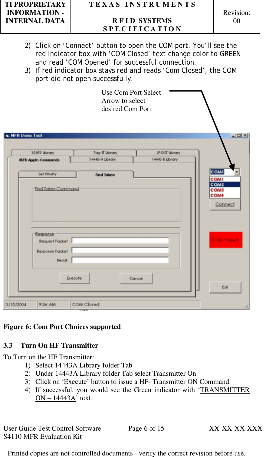 TI PROPRIETARY  T E X A S   I N S T R U M E N T S   INFORMATION -    Revision: INTERNAL DATA  R F I D  SYSTEMS  00   S P E C I F I C A T I O N     User Guide Test Control Software  S4110 MFR Evaluation Kit  Page 6 of 15  XX-XX-XX-XXX Printed copies are not controlled documents - verify the correct revision before use. 2)  Click on ‘Connect’ button to open the COM port. You’ll see the red indicator box with ‘COM Closed’ text change color to GREEN and read ‘COM Opened’ for successful connection. 3)  If red indicator box stays red and reads ‘Com Closed’, the COM port did not open successfully.         Figure 6: Com Port Choices supported 3.3  Turn On HF Transmitter To Turn on the HF Transmitter: 1)  Select 14443A Library folder Tab 2)  Under 14443A Library folder Tab select Transmitter On 3)  Click on ‘Execute’ button to issue a HF- Transmitter ON Command. 4)  If successful, you would see the Green indicator with ‘TRANSMITTER ON – 14443A’ text.  Use Com Port SelectArrow to select desired Com Port  