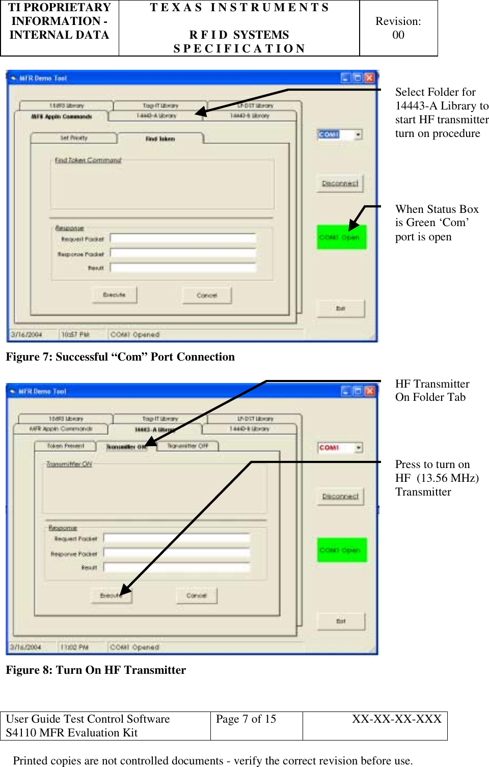 TI PROPRIETARY  T E X A S   I N S T R U M E N T S   INFORMATION -    Revision: INTERNAL DATA  R F I D  SYSTEMS  00   S P E C I F I C A T I O N     User Guide Test Control Software  S4110 MFR Evaluation Kit  Page 7 of 15  XX-XX-XX-XXX Printed copies are not controlled documents - verify the correct revision before use.  Figure 7: Successful “Com” Port Connection   Figure 8: Turn On HF Transmitter  When Status Box is Green ‘Com’ port is open Select Folder for  14443-A Library to start HF transmitter turn on procedure HF Transmitter On Folder TabPress to turn on HF  (13.56 MHz) Transmitter