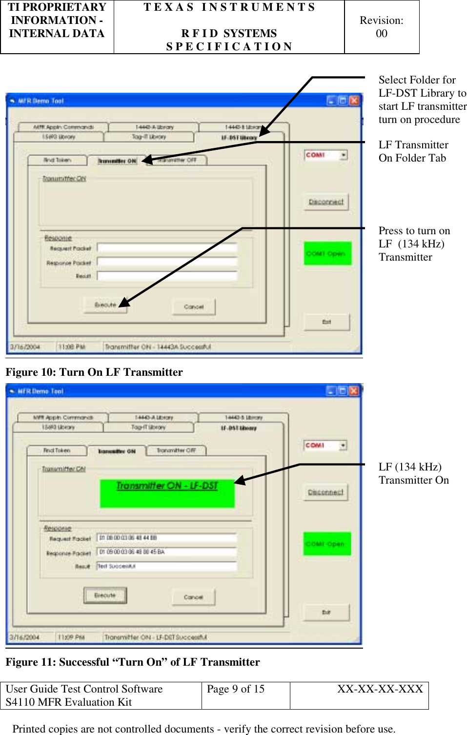 TI PROPRIETARY  T E X A S   I N S T R U M E N T S   INFORMATION -    Revision: INTERNAL DATA  R F I D  SYSTEMS  00   S P E C I F I C A T I O N     User Guide Test Control Software  S4110 MFR Evaluation Kit  Page 9 of 15  XX-XX-XX-XXX Printed copies are not controlled documents - verify the correct revision before use.    Figure 10: Turn On LF Transmitter  Figure 11: Successful “Turn On” of LF Transmitter  LF Transmitter    On Folder Tab Press to turn on LF  (134 kHz) TransmitterLF (134 kHz) Transmitter On Select Folder for  LF-DST Library to start LF transmitter turn on procedure 