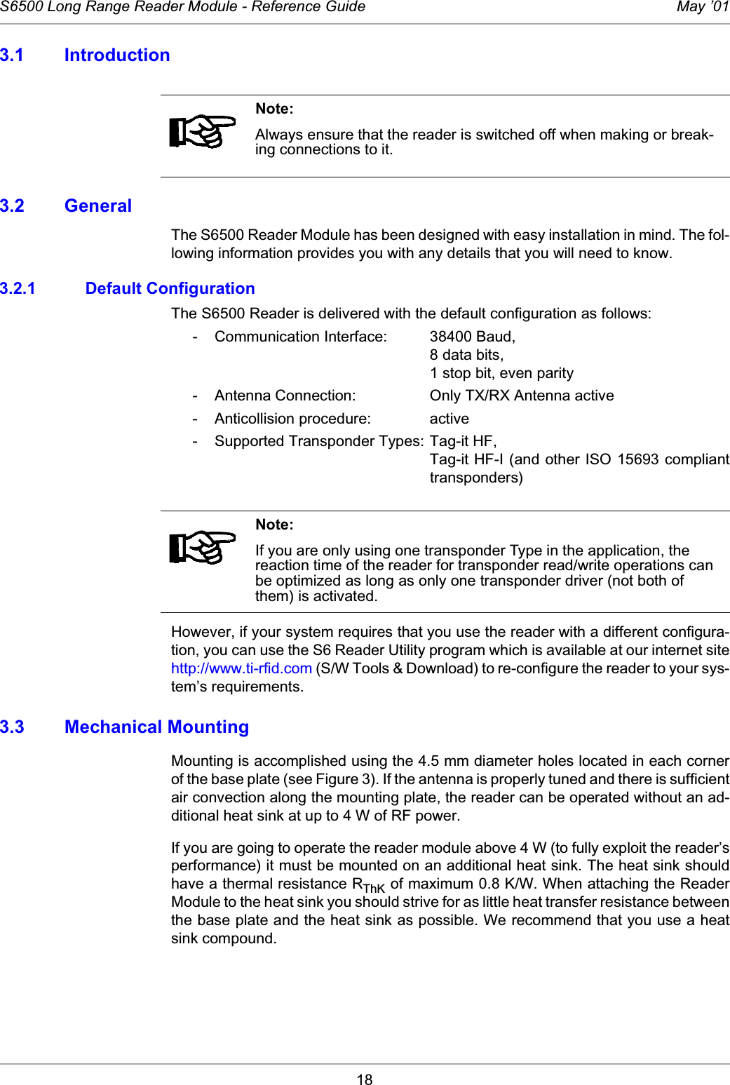 18S6500 Long Range Reader Module - Reference Guide May ’013.1 Introduction3.2 GeneralThe S6500 Reader Module has been designed with easy installation in mind. The fol-lowing information provides you with any details that you will need to know. 3.2.1 Default ConfigurationThe S6500 Reader is delivered with the default configuration as follows: - Communication Interface:  38400 Baud, 8 data bits, 1 stop bit, even parity - Antenna Connection:  Only TX/RX Antenna active - Anticollision procedure:  active - Supported Transponder Types: Tag-it HF, Tag-it HF-I (and other ISO 15693 complianttransponders)However, if your system requires that you use the reader with a different configura-tion, you can use the S6 Reader Utility program which is available at our internet sitehttp://www.ti-rfid.com (S/W Tools &amp; Download) to re-configure the reader to your sys-tem’s requirements. 3.3 Mechanical MountingMounting is accomplished using the 4.5 mm diameter holes located in each cornerof the base plate (see Figure 3). If the antenna is properly tuned and there is sufficientair convection along the mounting plate, the reader can be operated without an ad-ditional heat sink at up to 4 W of RF power. If you are going to operate the reader module above 4 W (to fully exploit the reader’sperformance) it must be mounted on an additional heat sink. The heat sink shouldhave a thermal resistance RThK of maximum 0.8 K/W. When attaching the ReaderModule to the heat sink you should strive for as little heat transfer resistance betweenthe base plate and the heat sink as possible. We recommend that you use a heatsink compound.Note:Always ensure that the reader is switched off when making or break-ing connections to it.Note:If you are only using one transponder Type in the application, the reaction time of the reader for transponder read/write operations can be optimized as long as only one transponder driver (not both of them) is activated.