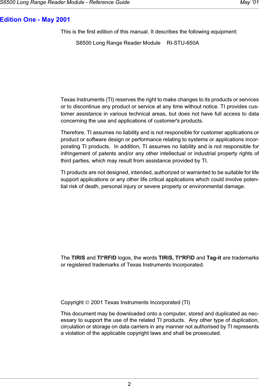 2S6500 Long Range Reader Module - Reference Guide May ’01Edition One - May 2001This is the first edition of this manual. It describes the following equipment: S6500 Long Range Reader Module RI-STU-650ATexas Instruments (TI) reserves the right to make changes to its products or servicesor to discontinue any product or service at any time without notice. TI provides cus-tomer assistance in various technical areas, but does not have full access to dataconcerning the use and applications of customer&apos;s products. Therefore, TI assumes no liability and is not responsible for customer applications orproduct or software design or performance relating to systems or applications incor-porating TI products.  In addition, TI assumes no liability and is not responsible forinfringement of patents and/or any other intellectual or industrial property rights ofthird parties, which may result from assistance provided by TI. TI products are not designed, intended, authorized or warranted to be suitable for lifesupport applications or any other life critical applications which could involve poten-tial risk of death, personal injury or severe property or environmental damage. The TIRIS and TI*RFID logos, the words TIRIS, TI*RFID and Tag-it are trademarksor registered trademarks of Texas Instruments Incorporated. Copyright  2001 Texas Instruments Incorporated (TI) This document may be downloaded onto a computer, stored and duplicated as nec-essary to support the use of the related TI products.  Any other type of duplication,circulation or storage on data carriers in any manner not authorised by TI representsa violation of the applicable copyright laws and shall be prosecuted. 