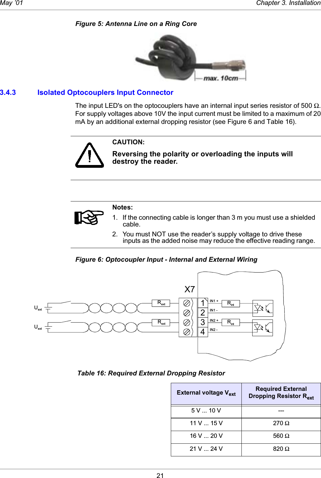 21May ’01 Chapter 3. InstallationFigure 5: Antenna Line on a Ring Core3.4.3 Isolated Optocouplers Input ConnectorThe input LED&apos;s on the optocouplers have an internal input series resistor of 500 Ω.For supply voltages above 10V the input current must be limited to a maximum of 20mA by an additional external dropping resistor (see Figure 6 and Table 16). Figure 6: Optocoupler Input - Internal and External Wiring CAUTION:Reversing the polarity or overloading the inputs will destroy the reader. Notes:1. If the connecting cable is longer than 3 m you must use a shielded cable. 2. You must NOT use the reader’s supply voltage to drive these inputs as the added noise may reduce the effective reading range.  Table 16: Required External Dropping ResistorExternal voltage VextRequired External Dropping Resistor Rext5 V ... 10 V ---11 V ... 15 V 270 Ω16 V ... 20 V 560 Ω21 V ... 24 V 820 Ω1234RintRintIN1 +IN1 -IN2 +IN2 -RextUextUextRextX7