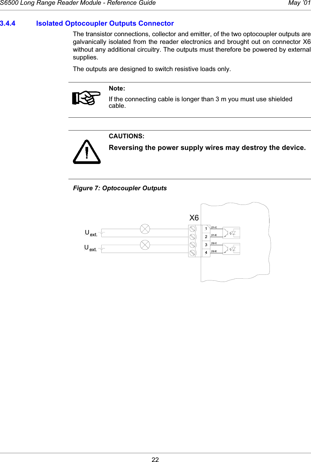 22S6500 Long Range Reader Module - Reference Guide May ’013.4.4 Isolated Optocoupler Outputs ConnectorThe transistor connections, collector and emitter, of the two optocoupler outputs aregalvanically isolated from the reader electronics and brought out on connector X6without any additional circuitry. The outputs must therefore be powered by externalsupplies.The outputs are designed to switch resistive loads only. Figure 7: Optocoupler OutputsNote:If the connecting cable is longer than 3 m you must use shielded cable. CAUTIONS:Reversing the power supply wires may destroy the device.X61234O1-CO1-EO2-CO2-EID ISC.LRM200Uext.Uext.X6