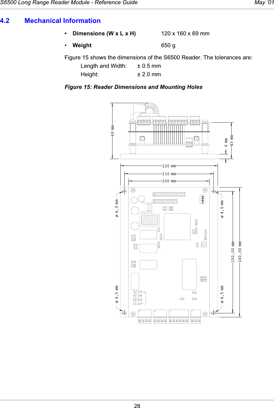 28S6500 Long Range Reader Module - Reference Guide May ’014.2 Mechanical Information• Dimensions (W x L x H) 120 x 160 x 69 mm•Weight 650 gFigure 15 shows the dimensions of the S6500 Reader. The tolerances are: Length and Width: ± 0.5 mmHeight: ± 2.0 mmFigure 15: Reader Dimensions and Mounting Holes150,00 mm160,00 mm100 mm110 mm120 mm6 mm43 mm69 mmø 4,5 mmø 4,5 mmø 4,5 mm ø 4,5 mm