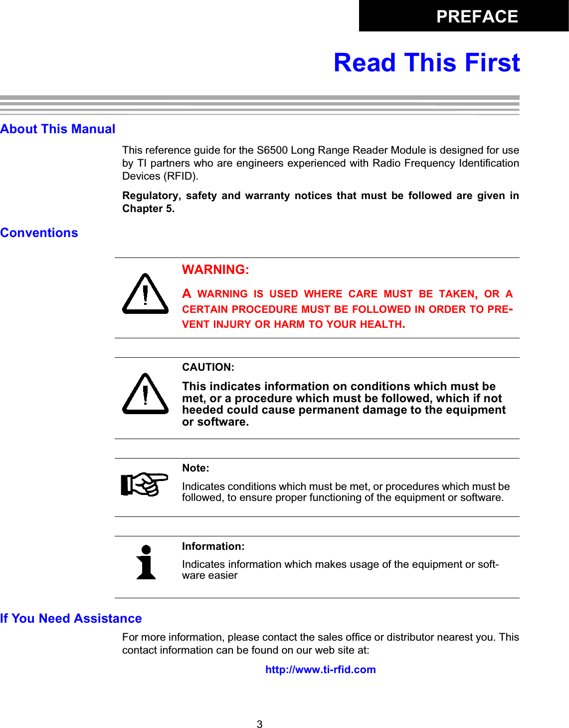 PREFACE3Read This FirstAbout This ManualThis reference guide for the S6500 Long Range Reader Module is designed for useby TI partners who are engineers experienced with Radio Frequency IdentificationDevices (RFID). Regulatory,  safety  and  warranty  notices  that  must  be  followed  are  given  inChapter 5. ConventionsIf You Need AssistanceFor more information, please contact the sales office or distributor nearest you. Thiscontact information can be found on our web site at: http://www.ti-rfid.comWARNING:A  WARNING IS USED WHERE CARE MUST BE TAKEN,  OR ACERTAIN PROCEDURE MUST BE FOLLOWED IN ORDER TO PRE-VENT INJURY OR HARM TO YOUR HEALTH.CAUTION:This indicates information on conditions which must be met, or a procedure which must be followed, which if not heeded could cause permanent damage to the equipment or software.Note:Indicates conditions which must be met, or procedures which must be followed, to ensure proper functioning of the equipment or software.Information:Indicates information which makes usage of the equipment or soft-ware easier