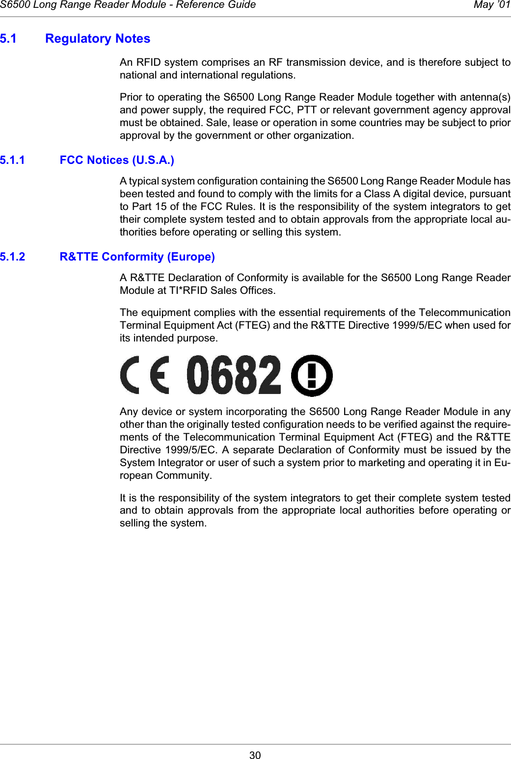 30S6500 Long Range Reader Module - Reference Guide May ’015.1 Regulatory NotesAn RFID system comprises an RF transmission device, and is therefore subject tonational and international regulations.Prior to operating the S6500 Long Range Reader Module together with antenna(s)and power supply, the required FCC, PTT or relevant government agency approvalmust be obtained. Sale, lease or operation in some countries may be subject to priorapproval by the government or other organization. 5.1.1 FCC Notices (U.S.A.)A typical system configuration containing the S6500 Long Range Reader Module hasbeen tested and found to comply with the limits for a Class A digital device, pursuantto Part 15 of the FCC Rules. It is the responsibility of the system integrators to gettheir complete system tested and to obtain approvals from the appropriate local au-thorities before operating or selling this system.5.1.2 R&amp;TTE Conformity (Europe)A R&amp;TTE Declaration of Conformity is available for the S6500 Long Range ReaderModule at TI*RFID Sales Offices.The equipment complies with the essential requirements of the TelecommunicationTerminal Equipment Act (FTEG) and the R&amp;TTE Directive 1999/5/EC when used forits intended purpose. Any device or system incorporating the S6500 Long Range Reader Module in anyother than the originally tested configuration needs to be verified against the require-ments of the Telecommunication Terminal Equipment Act (FTEG) and the R&amp;TTEDirective 1999/5/EC. A separate Declaration of Conformity must be issued by theSystem Integrator or user of such a system prior to marketing and operating it in Eu-ropean Community. It is the responsibility of the system integrators to get their complete system testedand  to  obtain approvals  from  the  appropriate  local authorities before  operating  orselling the system.   