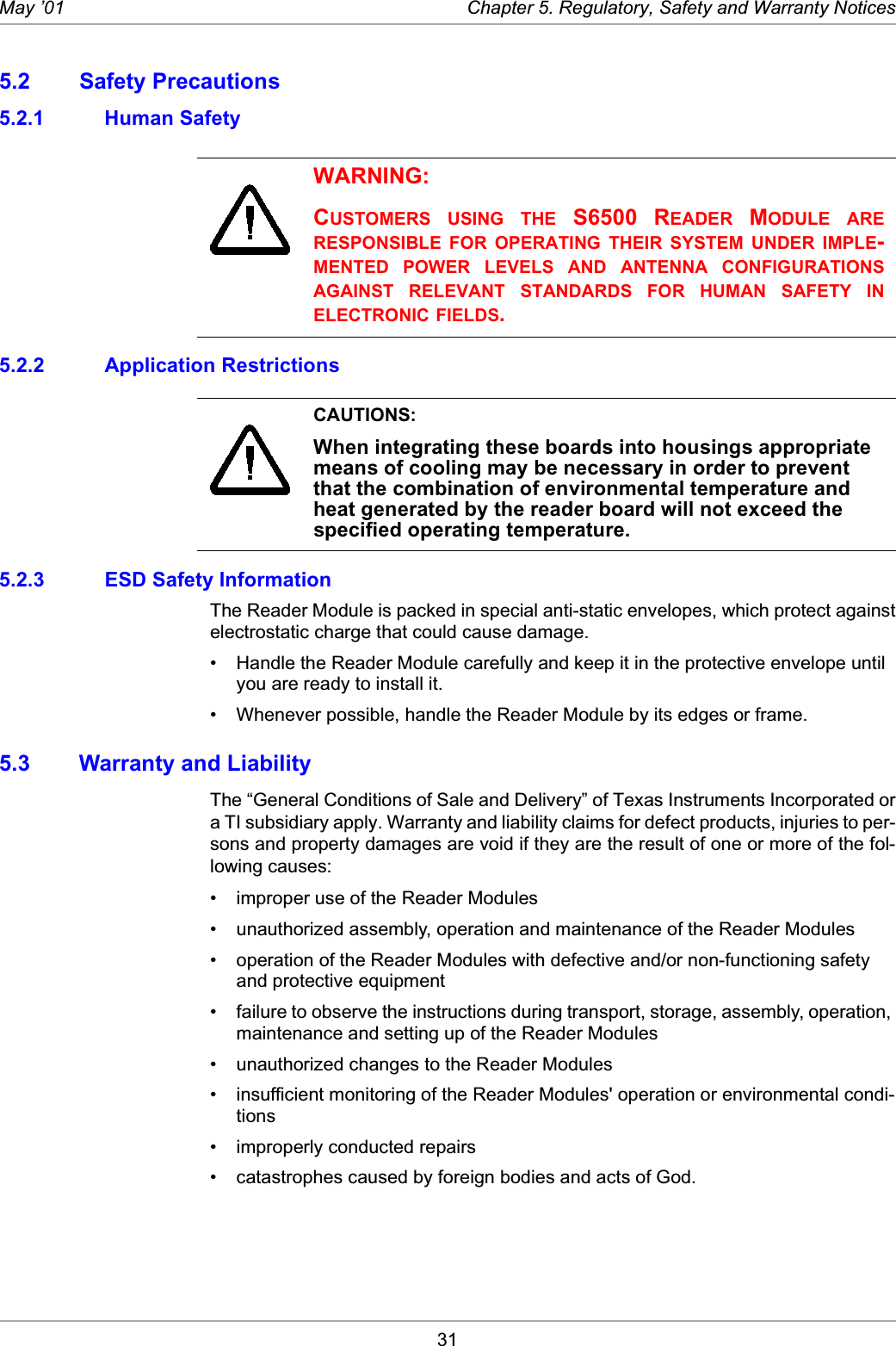 31May ’01 Chapter 5. Regulatory, Safety and Warranty Notices5.2 Safety Precautions5.2.1 Human Safety5.2.2 Application Restrictions5.2.3 ESD Safety InformationThe Reader Module is packed in special anti-static envelopes, which protect againstelectrostatic charge that could cause damage.• Handle the Reader Module carefully and keep it in the protective envelope until you are ready to install it.• Whenever possible, handle the Reader Module by its edges or frame. 5.3 Warranty and LiabilityThe “General Conditions of Sale and Delivery” of Texas Instruments Incorporated ora TI subsidiary apply. Warranty and liability claims for defect products, injuries to per-sons and property damages are void if they are the result of one or more of the fol-lowing causes:• improper use of the Reader Modules• unauthorized assembly, operation and maintenance of the Reader Modules• operation of the Reader Modules with defective and/or non-functioning safety and protective equipment• failure to observe the instructions during transport, storage, assembly, operation, maintenance and setting up of the Reader Modules• unauthorized changes to the Reader Modules• insufficient monitoring of the Reader Modules&apos; operation or environmental condi-tions• improperly conducted repairs• catastrophes caused by foreign bodies and acts of God.WARNING:CUSTOMERS USING THE  S6500  READER MODULE ARERESPONSIBLE FOR OPERATING THEIR SYSTEM UNDER IMPLE-MENTED POWER LEVELS AND ANTENNA CONFIGURATIONSAGAINST RELEVANT STANDARDS FOR HUMAN SAFETY INELECTRONIC FIELDS. CAUTIONS:When integrating these boards into housings appropriate means of cooling may be necessary in order to prevent that the combination of environmental temperature and heat generated by the reader board will not exceed the specified operating temperature.