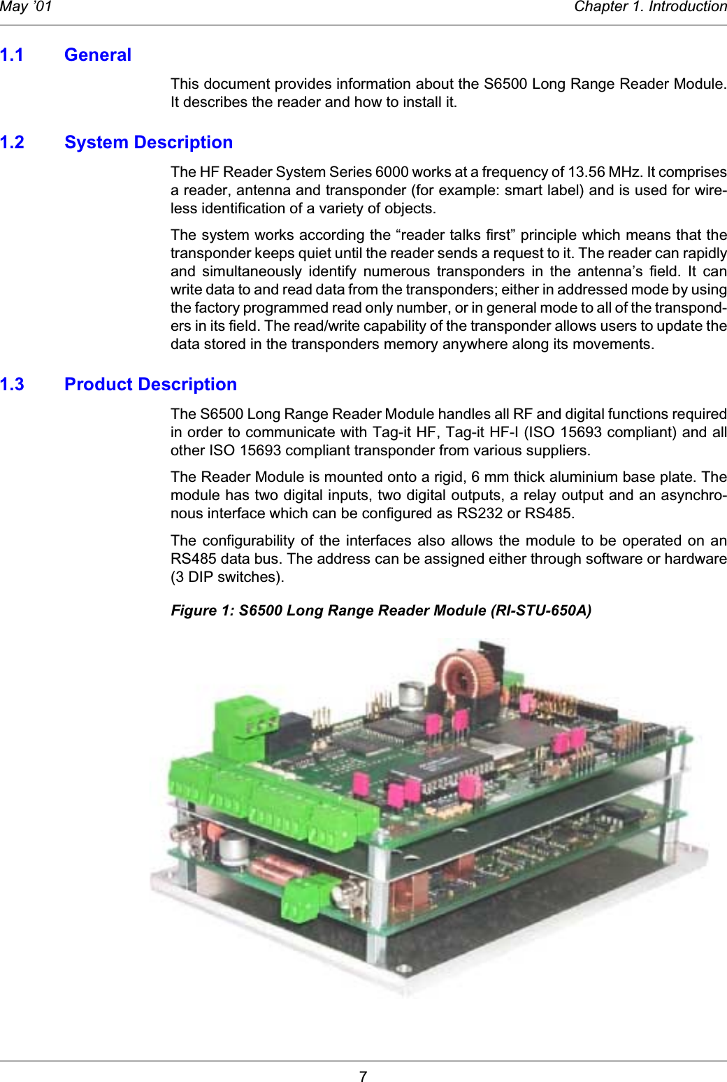 7May ’01 Chapter 1. Introduction1.1 GeneralThis document provides information about the S6500 Long Range Reader Module.It describes the reader and how to install it. 1.2 System DescriptionThe HF Reader System Series 6000 works at a frequency of 13.56 MHz. It comprisesa reader, antenna and transponder (for example: smart label) and is used for wire-less identification of a variety of objects.The system works according the “reader talks first” principle which means that thetransponder keeps quiet until the reader sends a request to it. The reader can rapidlyand  simultaneously  identify  numerous  transponders  in  the  antenna’s  field.  It  canwrite data to and read data from the transponders; either in addressed mode by usingthe factory programmed read only number, or in general mode to all of the transpond-ers in its field. The read/write capability of the transponder allows users to update thedata stored in the transponders memory anywhere along its movements. 1.3 Product DescriptionThe S6500 Long Range Reader Module handles all RF and digital functions requiredin order to communicate with Tag-it HF, Tag-it HF-I (ISO 15693 compliant) and allother ISO 15693 compliant transponder from various suppliers.The Reader Module is mounted onto a rigid, 6 mm thick aluminium base plate. Themodule has two digital inputs, two digital outputs, a relay output and an asynchro-nous interface which can be configured as RS232 or RS485. The  configurability  of  the interfaces  also  allows  the module  to  be operated  on anRS485 data bus. The address can be assigned either through software or hardware(3 DIP switches). Figure 1: S6500 Long Range Reader Module (RI-STU-650A)