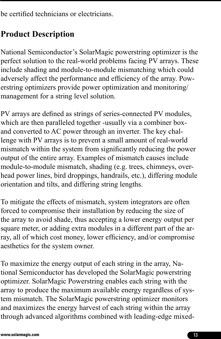 13www.solarmagic.combe certied technicians or electricians.Product Description National Semiconductor’s SolarMagic powerstring optimizer is the perfect solution to the real-world problems facing PV arrays. These include shading and module-to-module mismatching which could adversely affect the performance and efciency of the array. Pow-erstring optimizers provide power optimization and monitoring/management for a string level solution.PV arrays are dened as strings of series-connected PV modules, which are then paralleled together -usually via a combiner box- and converted to AC power through an inverter. The key chal-lenge with PV arrays is to prevent a small amount of real-world mismatch within the system from signicantly reducing the power output of the entire array. Examples of mismatch causes include module-to-module mismatch, shading (e.g. trees, chimneys, over-head power lines, bird droppings, handrails, etc.), differing module orientation and tilts, and differing string lengths. To mitigate the effects of mismatch, system integrators are often forced to compromise their installation by reducing the size of the array to avoid shade, thus accepting a lower energy output per square meter, or adding extra modules in a different part of the ar-ray, all of which cost money, lower efciency, and/or compromise aesthetics for the system owner. To maximize the energy output of each string in the array, Na-tional Semiconductor has developed the SolarMagic powerstring optimizer. SolarMagic Powerstring enables each string with the array to produce the maximum available energy regardless of sys-tem mismatch. The SolarMagic powerstring optimizer monitors and maximizes the energy harvest of each string within the array through advanced algorithms combined with leading-edge mixed-