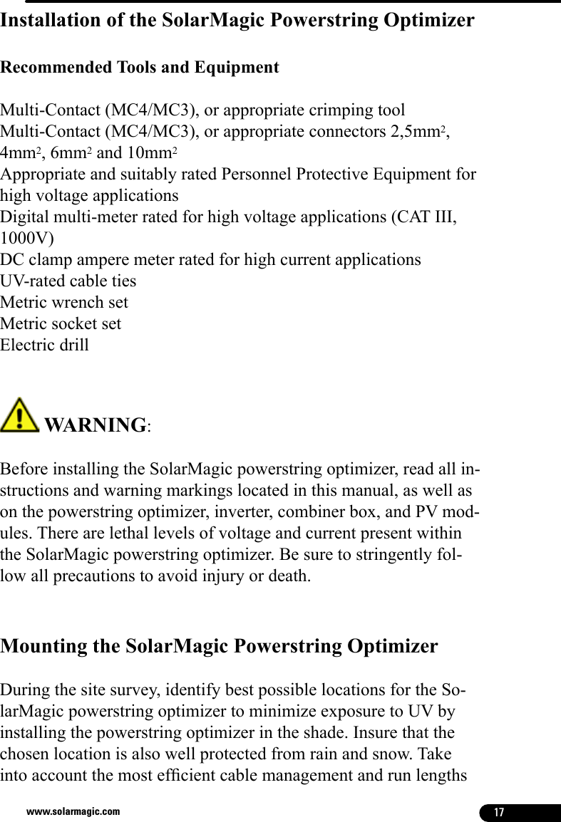 17www.solarmagic.comInstallation of the SolarMagic Powerstring Optimizer  Recommended Tools and EquipmentMulti-Contact (MC4/MC3), or appropriate crimping toolMulti-Contact (MC4/MC3), or appropriate connectors 2,5mm2, 4mm2, 6mm2 and 10mm2Appropriate and suitably rated Personnel Protective Equipment for high voltage applicationsDigital multi-meter rated for high voltage applications (CAT III, 1000V)DC clamp ampere meter rated for high current applications UV-rated cable tiesMetric wrench setMetric socket setElectric drill WARNING: Before installing the SolarMagic powerstring optimizer, read all in-structions and warning markings located in this manual, as well as on the powerstring optimizer, inverter, combiner box, and PV mod-ules. There are lethal levels of voltage and current present within the SolarMagic powerstring optimizer. Be sure to stringently fol-low all precautions to avoid injury or death.Mounting the SolarMagic Powerstring Optimizer During the site survey, identify best possible locations for the So-larMagic powerstring optimizer to minimize exposure to UV by installing the powerstring optimizer in the shade. Insure that the chosen location is also well protected from rain and snow. Take into account the most efcient cable management and run lengths 