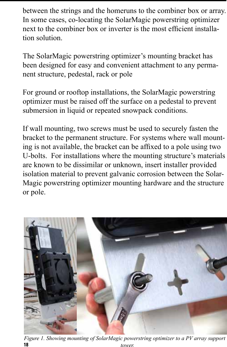 18between the strings and the homeruns to the combiner box or array.  In some cases, co-locating the SolarMagic powerstring optimizer next to the combiner box or inverter is the most efcient installa-tion solution.The SolarMagic powerstring optimizer’s mounting bracket has been designed for easy and convenient attachment to any perma-nent structure, pedestal, rack or poleFor ground or rooftop installations, the SolarMagic powerstring optimizer must be raised off the surface on a pedestal to prevent submersion in liquid or repeated snowpack conditions. If wall mounting, two screws must be used to securely fasten the bracket to the permanent structure. For systems where wall mount-ing is not available, the bracket can be afxed to a pole using two U-bolts.  For installations where the mounting structure’s materials are known to be dissimilar or unknown, insert installer provided isolation material to prevent galvanic corrosion between the Solar-Magic powerstring optimizer mounting hardware and the structure or pole.Figure 1. Showing mounting of SolarMagic powerstring optimizer to a PV array support tower. 