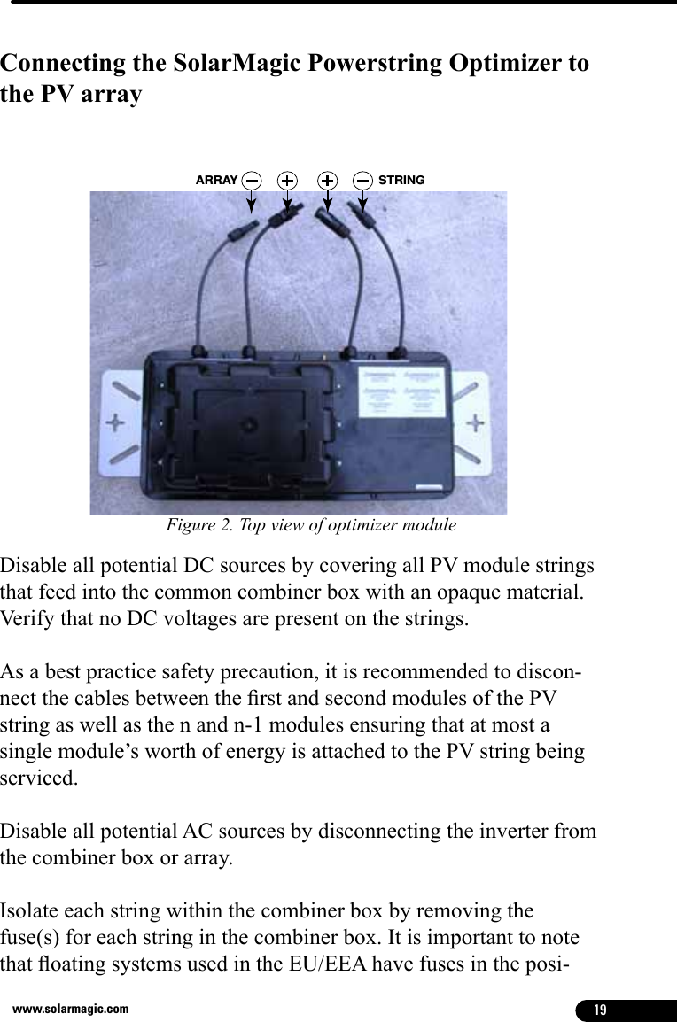 19www.solarmagic.comConnecting the SolarMagic Powerstring Optimizer to the PV arrayARRAY STRINGDisable all potential DC sources by covering all PV module strings that feed into the common combiner box with an opaque material.  Verify that no DC voltages are present on the strings.As a best practice safety precaution, it is recommended to discon-nect the cables between the rst and second modules of the PV string as well as the n and n-1 modules ensuring that at most a single module’s worth of energy is attached to the PV string being serviced.Disable all potential AC sources by disconnecting the inverter from the combiner box or array. Isolate each string within the combiner box by removing the fuse(s) for each string in the combiner box. It is important to note that oating systems used in the EU/EEA have fuses in the posi-Figure 2. Top view of optimizer module