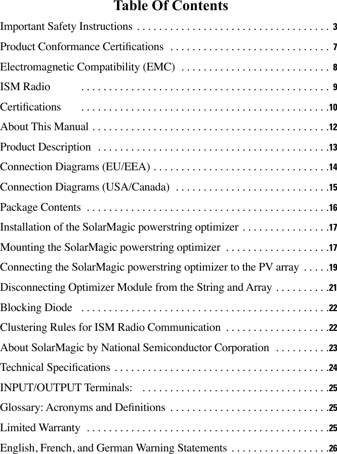 Table Of ContentsImportant Safety Instructions  3Product Conformance Certications                               7Electromagnetic Compatibility (EMC)                             8ISM Radio            9Certications       10About This Manual 12Product Description  13Connection Diagrams (EU/EEA) 14Connection Diagrams (USA/Canada)                             15Package Contents 16Installation of the SolarMagic powerstring optimizer                17Mounting the SolarMagic powerstring optimizer                    17Connecting the SolarMagic powerstring optimizer to the PV array      19Disconnecting Optimizer Module from the String and Array          21Blocking Diode   22Clustering Rules for ISM Radio Communication                    22About SolarMagic by National Semiconductor Corporation           23Technical Specications 24INPUT/OUTPUT Terminals:   25Glossary: Acronyms and Denitions                              25Limited Warranty  25English, French, and German Warning Statements                  26